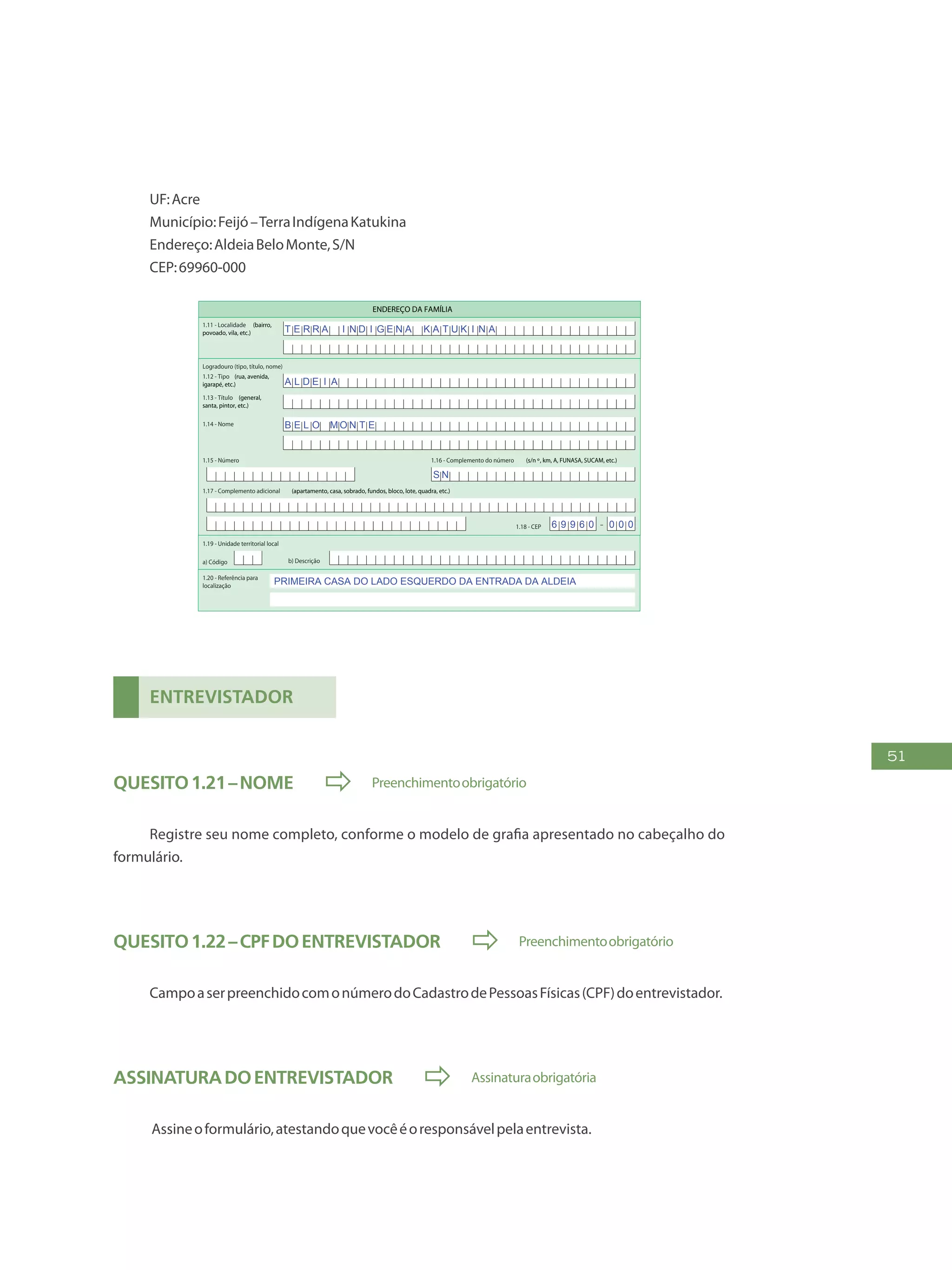 51
UF:Acre
Município:Feijó–TerraIndígenaKatukina
Endereço:AldeiaBeloMonte,S/N
CEP:69960-000
FAÇA AS LETRAS CONFORME O MODELO:
PREENCHA A QUADRÍCULA
DESTA FORMA:
3
FormulárioPrincipalde
Cadastramento-CADÚNICO-F1
ENTREVISTADOR
Governo Federal
Ministério do Desenvolvimento Social e Combate à Fome
Secretaria Nacional de Renda de Cidadania
Departamento do Cadastro Único
1.21 - Nome
1.22 - CPF do entrevistador
1.23 - Observações
Assinatura do representante da
prefeitura/órgão responsável pelo cadastramento
Assinatura do
entrevistador
1 - IDENTIFICAÇÃO E CONTROLE
ENDEREÇO DA FAMÍLIA
1.01 - Código familiar
1.07 - Modalidade da
operação
1 - Inclusão
1.05 - Subdistrito 1.06 - Setor censitário
1.11 - Localidade (bairro,
povoado, vila, etc.)
1.02 - UF 1.04 - Distrito1.03 - Município
2 - Alteração
1.08 - Forma de coleta
de dados
1 - Sem visita domiciliar
2 - Com visita domiciliar
1.09 - Formulário(s) preenchido(s) 1.10 - Data da entrevista
0 - Principal
1 - Avulso 1
2 - Avulso 2
3 - Suplementar(es) n º(s) Dia Mês
/ / 2 0
Ano
1.19 - Unidade territorial local
1.20 - Referência para
localização
a) Código b) Descrição
1.12 - Tipo (rua, avenida,
igarapé, etc.)
1.13 - Título (general,
santa, pintor, etc.)
1.18 - CEP
1.15 - Número 1.16 - Complemento do número (s/n º, km, A, FUNASA, SUCAM, etc.)
Logradouro (tipo, título, nome)
Formulário Principal
de Cadastramento
F1
-
1.14 - Nome
1.17 - Complemento adicional (apartamento, casa, sobrado, fundos, bloco, lote, quadra, etc.)
1 2 3 4 5 6 7 8 9 1 0
1 2
1,2
0 5 1 0
x
x x
x
B A R T O L OM E U S I L V A
R U A
P E R E I R A D E A L M E I D A
T E R R A I N D I G E N A K A T U K I N A
A L D E I A
B E L O M O N T E
PRIMEIRA CASA DO LADO ESQUERDO DA ENTRADA DA ALDEIA
S N
6 9 9 6 0 0 0 0
Entrevistador
Quesito1.21–Nome  Preenchimentoobrigatório
Registre seu nome completo, conforme o modelo de grafia apresentado no cabeçalho do
formulário.
Quesito1.22–CPFdoentrevistador  Preenchimentoobrigatório
CampoaserpreenchidocomonúmerodoCadastrodePessoasFísicas(CPF)doentrevistador.
AssinaturadoEntrevistador  Assinaturaobrigatória
Assineoformulário,atestandoquevocêéoresponsávelpelaentrevista.
 