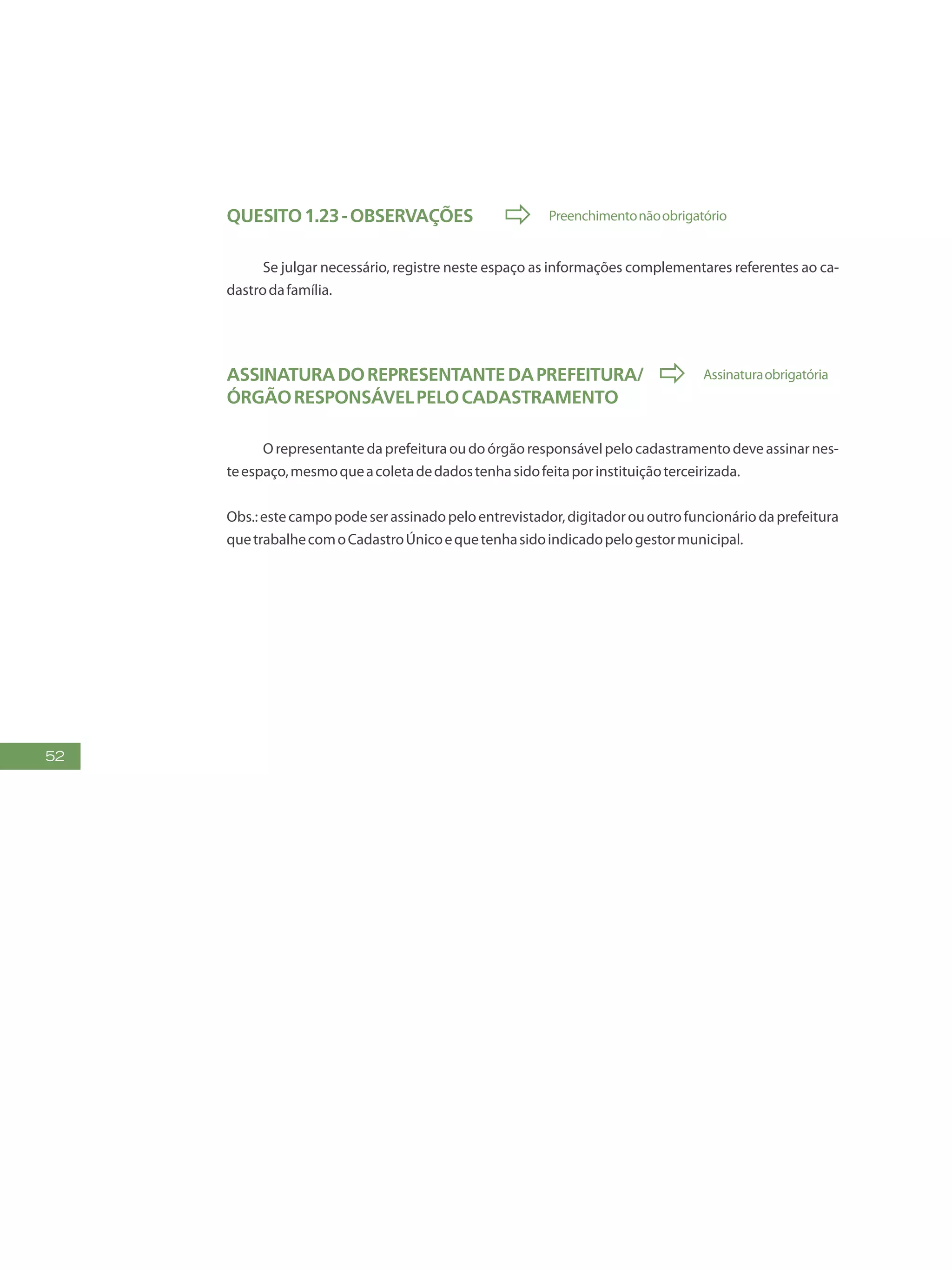 52
Quesito1.23-Observações  Preenchimentonãoobrigatório
Se julgar necessário, registre neste espaço as informações complementares referentes ao ca-
dastrodafamília.
Assinaturadorepresentantedaprefeitura/  Assinaturaobrigatória
órgãoresponsávelpelocadastramento
Orepresentantedaprefeituraoudoórgãoresponsávelpelocadastramentodeveassinarnes-
teespaço,mesmoqueacoletadedadostenhasidofeitaporinstituiçãoterceirizada.
Obs.:estecampopodeserassinadopeloentrevistador,digitadorououtrofuncionáriodaprefeitura
quetrabalhecomoCadastroÚnicoequetenhasidoindicadopelogestormunicipal.
 