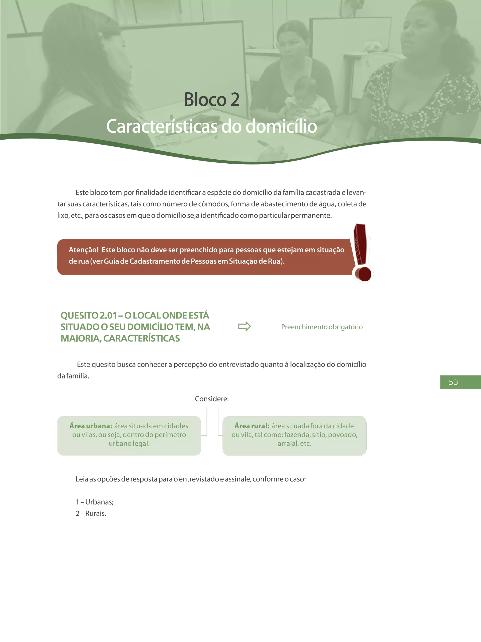 53
Bloco 2
Características do domicílio
Este bloco tem por finalidade identificar a espécie do domicílio da família cadastrada e levan-
tar suas características, tais como número de cômodos, forma de abastecimento de água, coleta de
lixo,etc.,paraoscasosemqueodomicíliosejaidentificadocomoparticularpermanente.
Atenção! Este bloco não deve ser preenchido para pessoas que estejam em situação
derua(verGuiadeCadastramentodePessoasemSituaçãodeRua).
Quesito2.01–Olocalondeestá
situadooseudomicíliotem,na
maioria,características
 Preenchimentoobrigatório
Este quesito busca conhecer a percepção do entrevistado quanto à localização do domicílio
dafamília.
Considere:
Área urbana: área situada em cidades
ou vilas, ou seja, dentro do perímetro
urbano legal.
Área rural: área situada fora da cidade
ou vila, tal como: fazenda, sítio, povoado,
arraial, etc.
Leiaasopçõesderespostaparaoentrevistadoeassinale,conformeocaso:
1–Urbanas;
2–Rurais.
 