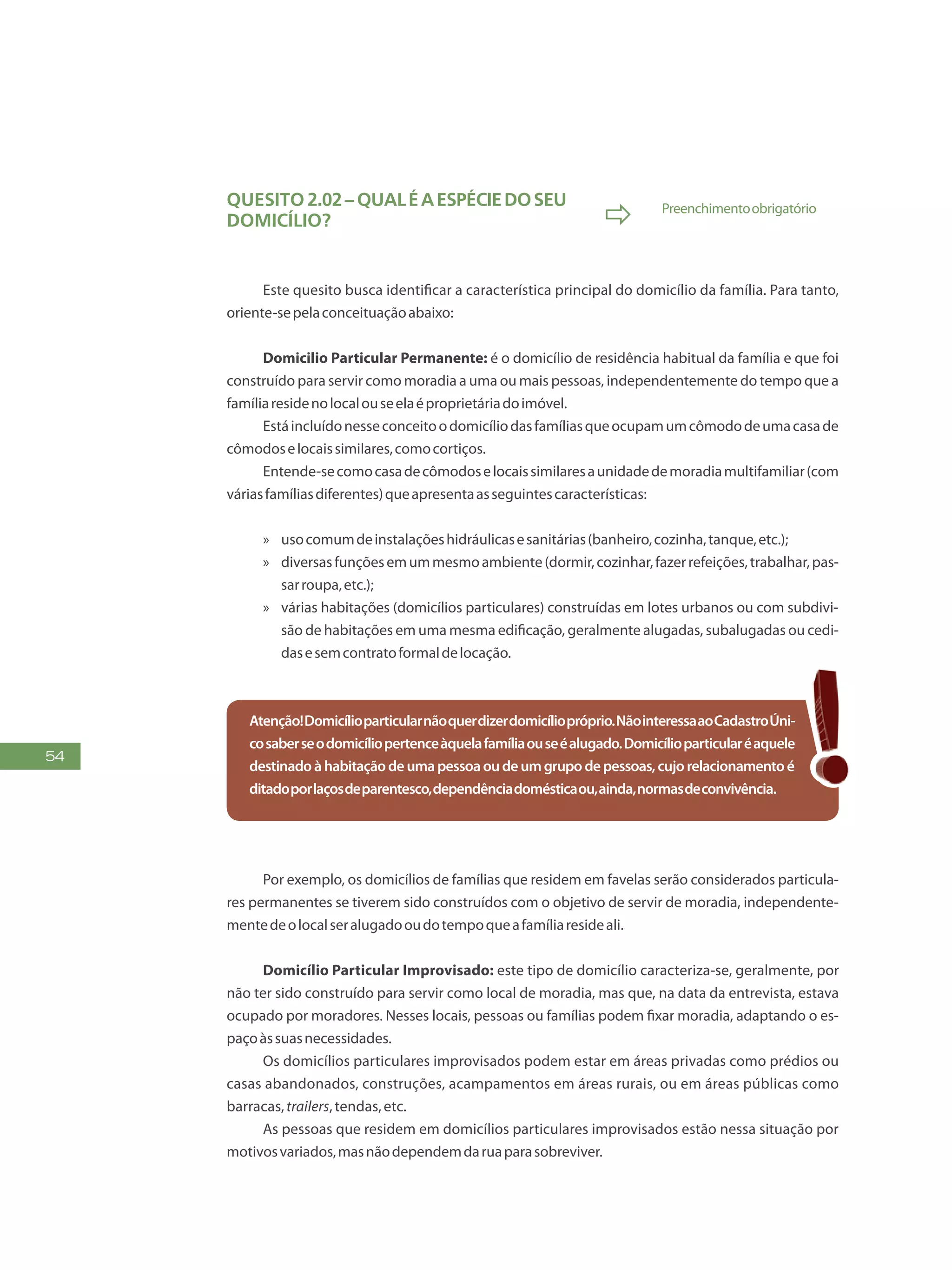 54
Quesito 2.02– QUALÉAESPÉCIEDOSEU
DOMICÍLIO?  Preenchimentoobrigatório
Este quesito busca identificar a característica principal do domicílio da família. Para tanto,
oriente-sepelaconceituaçãoabaixo:
Domicilio Particular Permanente: é o domicílio de residência habitual da família e que foi
construído para servir como moradia a uma ou mais pessoas, independentemente do tempo que a
famíliaresidenolocalouseelaéproprietáriadoimóvel.
Estáincluídonesseconceitoodomicíliodasfamíliasqueocupamumcômododeumacasade
cômodoselocaissimilares,comocortiços.
Entende-secomocasadecômodoselocaissimilaresaunidadedemoradiamultifamiliar(com
váriasfamíliasdiferentes)queapresentaasseguintescaracterísticas:
»» usocomumdeinstalaçõeshidráulicasesanitárias(banheiro,cozinha,tanque,etc.);
»» diversasfunçõesemummesmoambiente(dormir,cozinhar,fazerrefeições,trabalhar,pas-
sarroupa,etc.);
»» várias habitações (domicílios particulares) construídas em lotes urbanos ou com subdivi-
são de habitações em uma mesma edificação, geralmente alugadas, subalugadas ou cedi-
dasesemcontratoformaldelocação.
Atenção!Domicílioparticularnãoquerdizerdomicíliopróprio.NãointeressaaoCadastroÚni-
cosaberseodomicíliopertenceàquelafamíliaouseéalugado.Domicílioparticularéaquele
destinadoàhabitaçãodeumapessoaoudeumgrupodepessoas,cujorelacionamentoé
ditadoporlaçosdeparentesco,dependênciadomésticaou,ainda,normasdeconvivência.
Por exemplo, os domicílios de famílias que residem em favelas serão considerados particula-
res permanentes se tiverem sido construídos com o objetivo de servir de moradia, independente-
mentedeolocalseralugadooudotempoqueafamíliaresideali.
Domicílio Particular Improvisado: este tipo de domicílio caracteriza-se, geralmente, por
não ter sido construído para servir como local de moradia, mas que, na data da entrevista, estava
ocupado por moradores. Nesses locais, pessoas ou famílias podem fixar moradia, adaptando o es-
paçoàssuasnecessidades.
Os domicílios particulares improvisados podem estar em áreas privadas como prédios ou
casas abandonados, construções, acampamentos em áreas rurais, ou em áreas públicas como
barracas,trailers,tendas,etc.
As pessoas que residem em domicílios particulares improvisados estão nessa situação por
motivosvariados,masnãodependemdaruaparasobreviver.
 