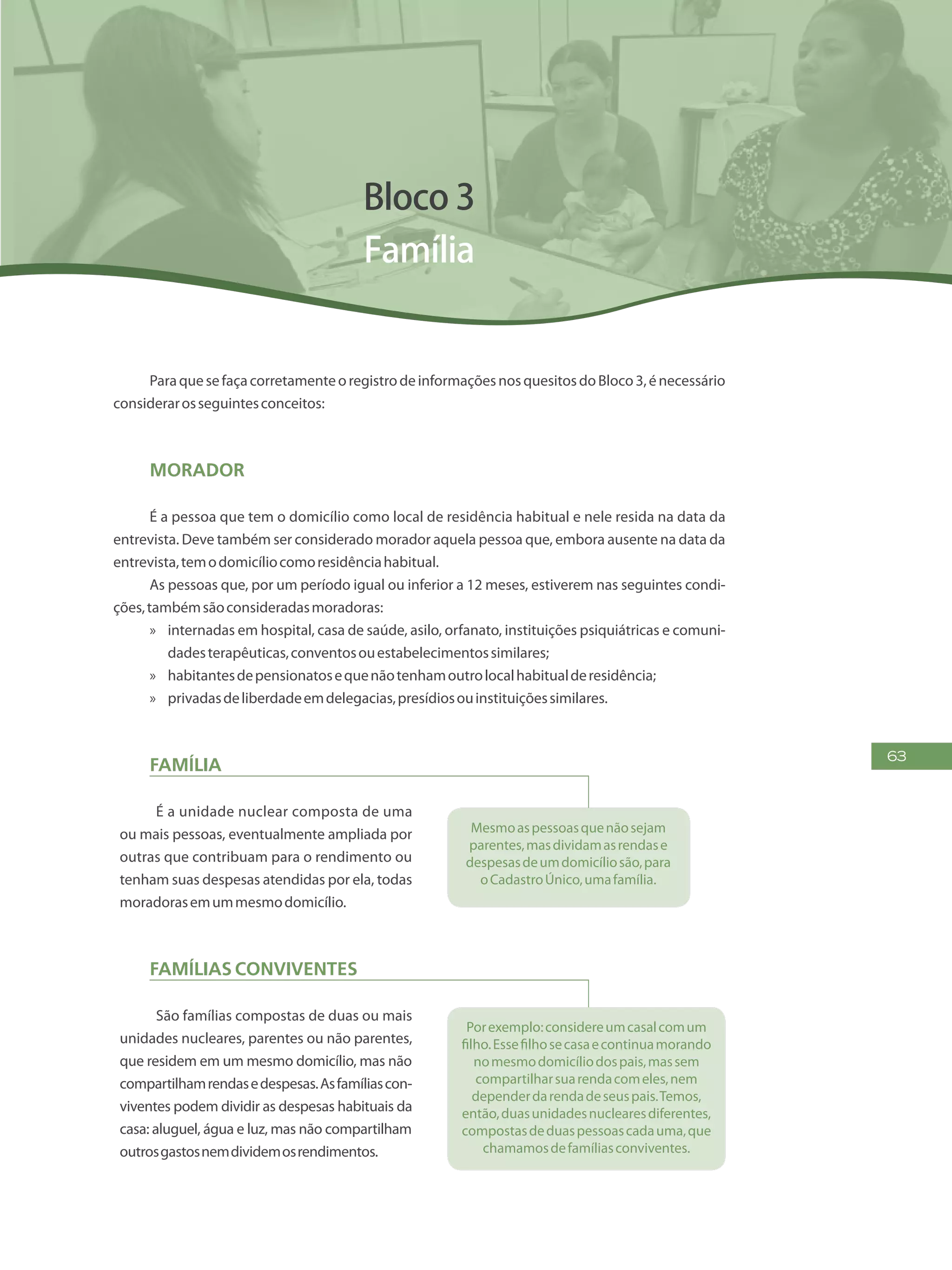 63
Bloco 3
Família
ParaquesefaçacorretamenteoregistrodeinformaçõesnosquesitosdoBloco3,énecessário
considerarosseguintesconceitos:
Morador
É a pessoa que tem o domicílio como local de residência habitual e nele resida na data da
entrevista. Deve também ser considerado morador aquela pessoa que, embora ausente na data da
entrevista,temodomicíliocomoresidênciahabitual.
As pessoas que, por um período igual ou inferior a 12 meses, estiverem nas seguintes condi-
ções,tambémsãoconsideradasmoradoras:
»» internadas em hospital, casa de saúde, asilo, orfanato, instituições psiquiátricas e comuni-
dadesterapêuticas,conventosouestabelecimentossimilares;
»» habitantesdepensionatosequenãotenhamoutrolocalhabitualderesidência;
»» privadasdeliberdadeemdelegacias,presídiosouinstituiçõessimilares.
Família
É a unidade nuclear composta de uma
ou mais pessoas, eventualmente ampliada por
outras que contribuam para o rendimento ou
tenham suas despesas atendidas por ela, todas
moradorasemummesmodomicílio.
Mesmoaspessoasquenãosejam
parentes,masdividamasrendase
despesasdeumdomicíliosão,para
oCadastroÚnico,umafamília.
Famílias conviventes
São famílias compostas de duas ou mais
unidades nucleares, parentes ou não parentes,
que residem em um mesmo domicílio, mas não
compartilhamrendasedespesas.Asfamíliascon-
viventes podem dividir as despesas habituais da
casa: aluguel, água e luz, mas não compartilham
outrosgastosnemdividemosrendimentos.
Porexemplo:considereumcasalcomum
filho.Essefilhosecasaecontinuamorando
nomesmodomicíliodospais,massem
compartilharsuarendacomeles,nem
dependerdarendadeseuspais.Temos,
então,duasunidadesnuclearesdiferentes,
compostasdeduaspessoascadauma,que
chamamosdefamíliasconviventes.
 