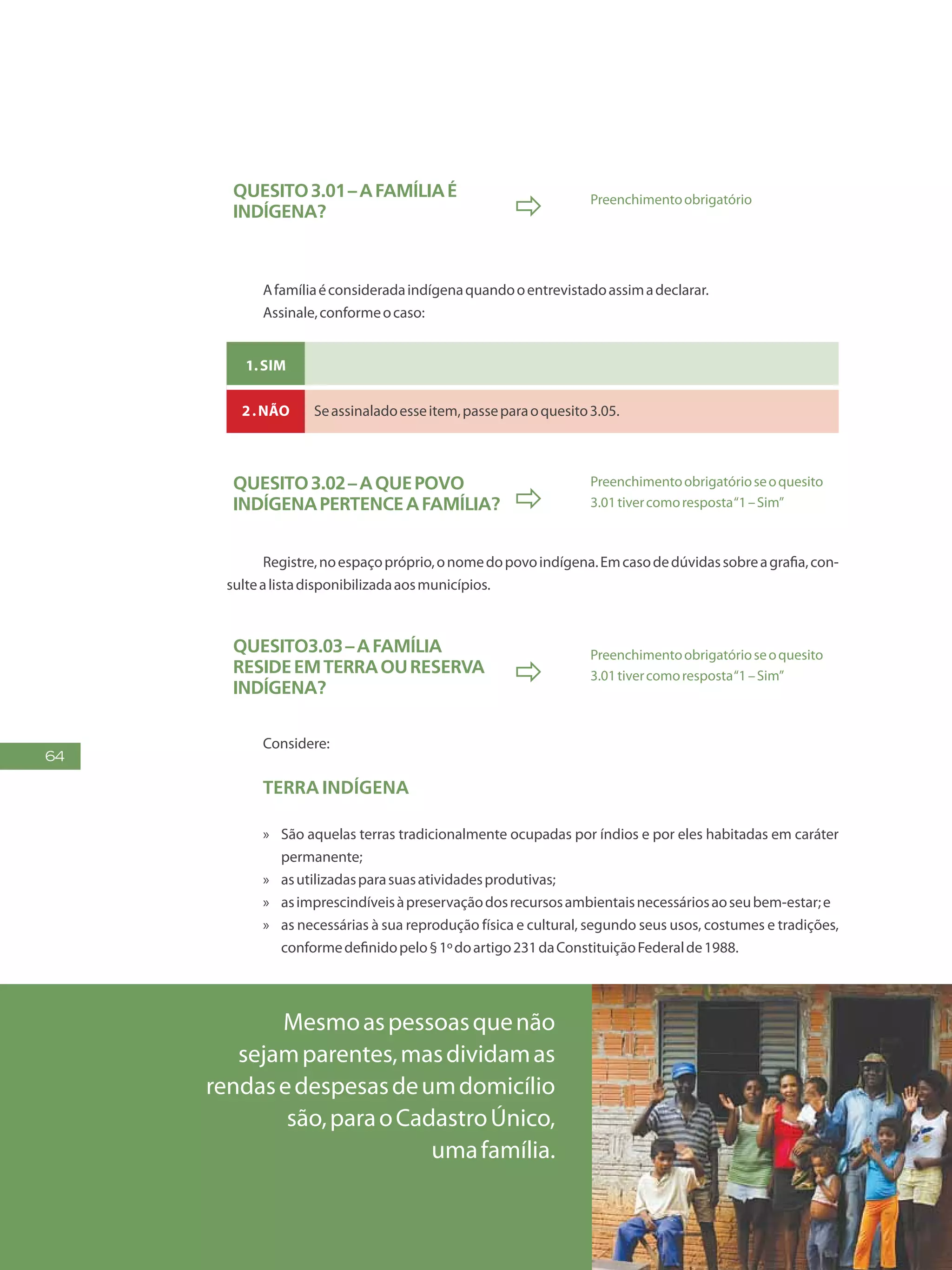 64
Quesito3.01–Afamíliaé
indígena?  Preenchimentoobrigatório
Afamíliaéconsideradaindígenaquandooentrevistadoassimadeclarar.
Assinale,conformeocaso:
1.Sim
2.Não Seassinaladoesseitem,passeparaoquesito3.05.
Quesito3.02–Aquepovo
indígenapertenceafamília? 
Preenchimentoobrigatórioseoquesito
3.01tivercomoresposta“1–Sim”
Registre,noespaçopróprio,onomedopovoindígena.Emcasodedúvidassobreagrafia,con-
sultealistadisponibilizadaaosmunicípios.
Quesito3.03–Afamília
resideemterraoureserva
indígena?

Preenchimentoobrigatórioseoquesito
3.01tivercomoresposta“1–Sim”
Considere:
Terra indígena
»» São aquelas terras tradicionalmente ocupadas por índios e por eles habitadas em caráter
permanente;
»» asutilizadasparasuasatividadesprodutivas;
»» asimprescindíveisàpreservaçãodosrecursosambientaisnecessáriosaoseubem-estar;e
»» as necessárias à sua reprodução física e cultural, segundo seus usos, costumes e tradições,
conformedefinidopelo§1ºdoartigo231daConstituiçãoFederalde1988.
Mesmoaspessoasquenão
sejamparentes,masdividamas
rendasedespesasdeumdomicílio
são,paraoCadastroÚnico,
umafamília.
 