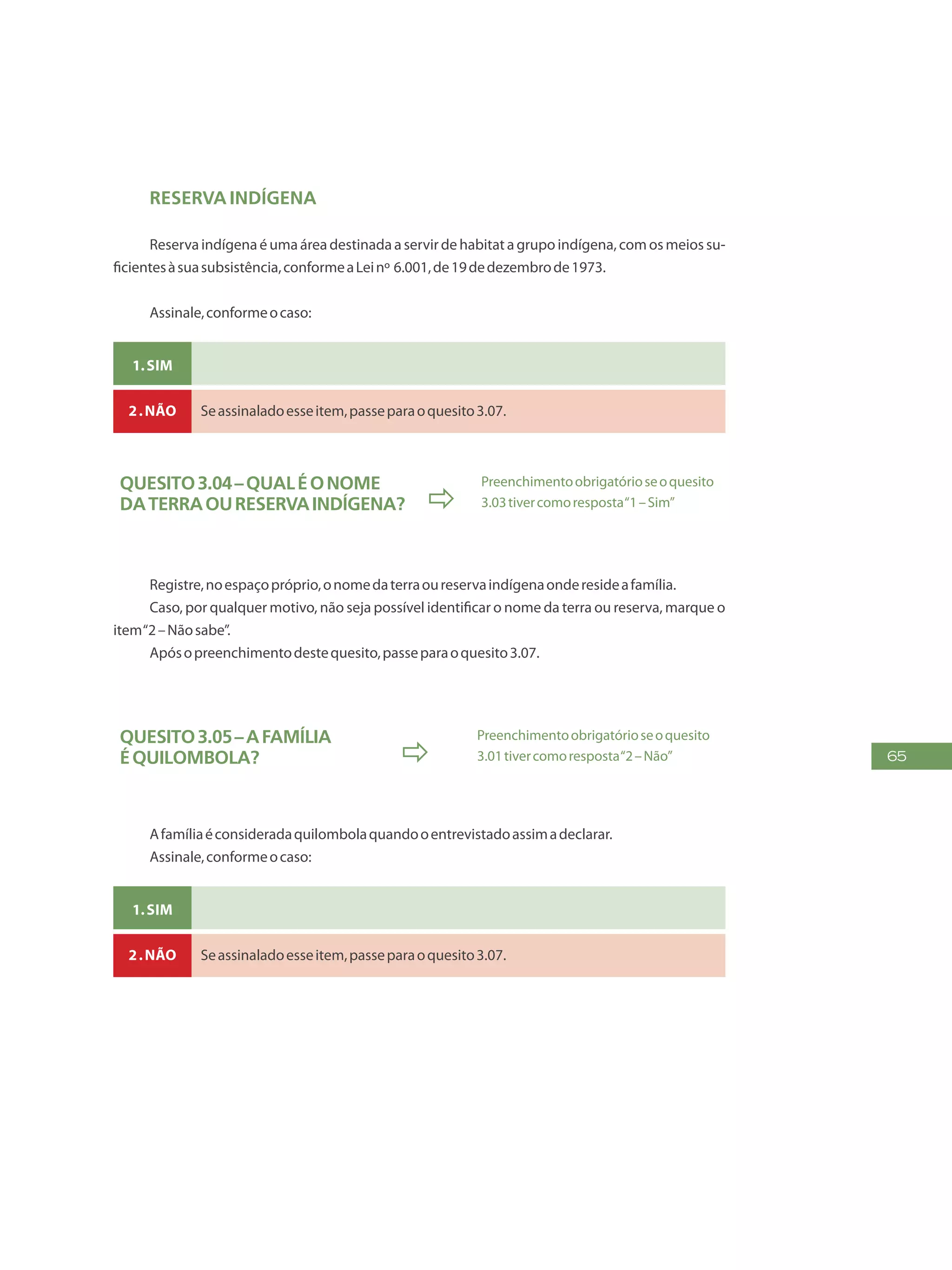 65
Reserva indígena
Reserva indígena é uma área destinada a servir de habitat a grupo indígena, com os meios su-
ficientesàsuasubsistência,conformeaLeinº 6.001,de19dedezembrode1973.
Assinale,conformeocaso:
1.Sim
2.Não Seassinaladoesseitem,passeparaoquesito3.07.
Quesito3.04–Qualéonome
daterraoureservaindígena? 
Preenchimentoobrigatórioseoquesito
3.03tivercomoresposta“1–Sim”
Registre,noespaçopróprio,onomedaterraoureservaindígenaonderesideafamília.
Caso, por qualquer motivo, não seja possível identificar o nome da terra ou reserva, marque o
item“2–Nãosabe”.
Apósopreenchimentodestequesito,passeparaoquesito3.07.
Quesito3.05–Afamília
équilombola? 
Preenchimentoobrigatórioseoquesito
3.01tivercomoresposta“2–Não”
Afamíliaéconsideradaquilombolaquandooentrevistadoassimadeclarar.
Assinale,conformeocaso:
1.Sim
2.Não Seassinaladoesseitem,passeparaoquesito3.07.
 