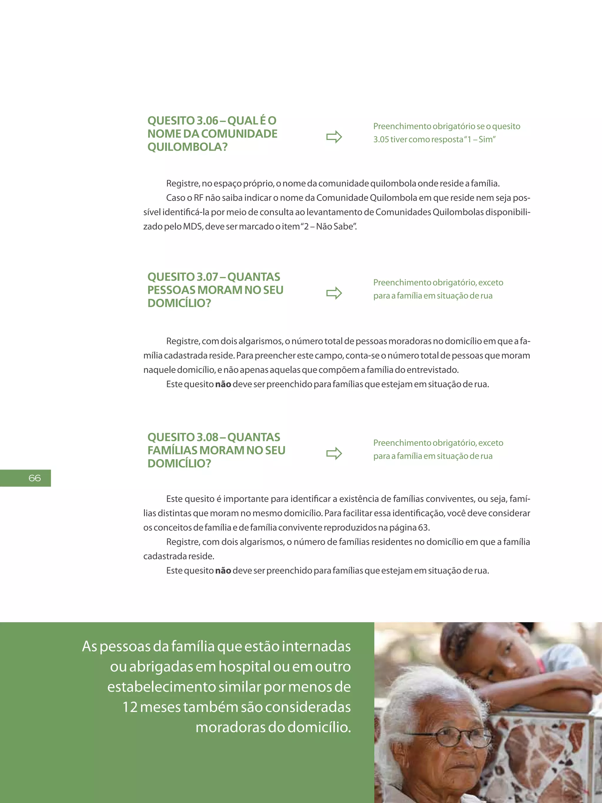 66
Quesito3.06–Qualéo
nomedacomunidade
quilombola?

Preenchimentoobrigatórioseoquesito
3.05tivercomoresposta“1–Sim”
Registre,noespaçopróprio,onomedacomunidadequilombolaonderesideafamília.
Caso o RF não saiba indicar o nome da Comunidade Quilombola em que reside nem seja pos-
sível identificá-la por meio de consulta ao levantamento de Comunidades Quilombolas disponibili-
zadopeloMDS,devesermarcadooitem“2–NãoSabe”.
Quesito3.07–Quantas
pessoasmoramnoseu
domicílio?

Preenchimentoobrigatório,exceto
paraafamíliaemsituaçãoderua
Registre,comdoisalgarismos,onúmerototaldepessoasmoradorasnodomicílioemqueafa-
míliacadastradareside.Parapreencherestecampo,conta-seonúmerototaldepessoasquemoram
naqueledomicílio,enãoapenasaquelasquecompõemafamíliadoentrevistado.
Estequesitonãodeveserpreenchidoparafamíliasqueestejamemsituaçãoderua.
Quesito3.08–Quantas
famíliasmoramnoseu
domicílio?

Preenchimentoobrigatório,exceto
paraafamíliaemsituaçãoderua
Este quesito é importante para identificar a existência de famílias conviventes, ou seja, famí-
lias distintas que moram no mesmo domicílio. Para facilitar essa identificação, você deve considerar
osconceitosdefamíliaedefamíliaconviventereproduzidosnapágina63.
Registre, com dois algarismos, o número de famílias residentes no domicílio em que a família
cadastradareside.
Estequesitonãodeveserpreenchidoparafamíliasqueestejamemsituaçãoderua.
Aspessoasdafamíliaqueestãointernadas
ouabrigadasemhospitalouemoutro
estabelecimentosimilarpormenosde
12mesestambémsãoconsideradas
moradorasdodomicílio.
 