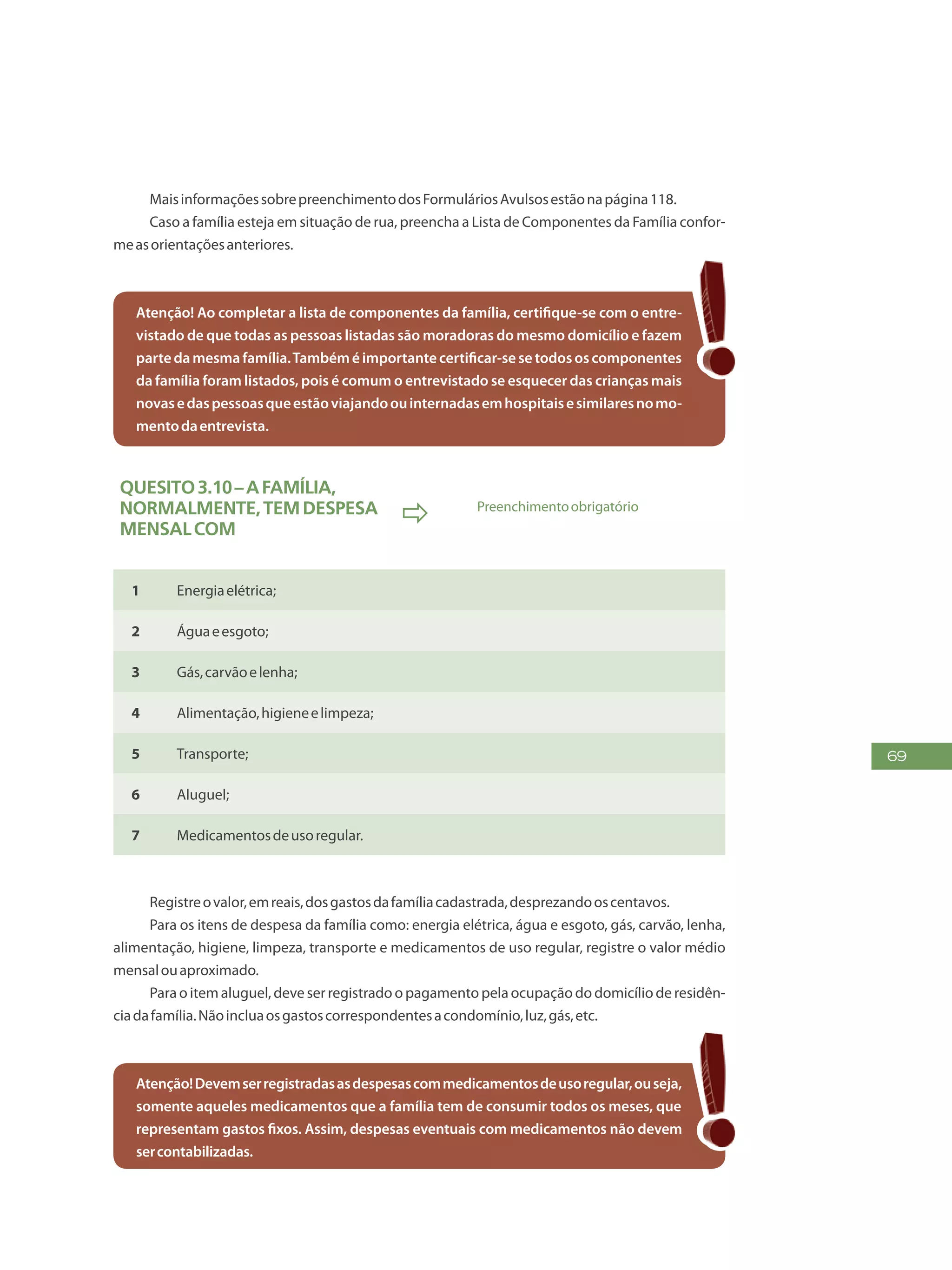 69
MaisinformaçõessobrepreenchimentodosFormuláriosAvulsosestãonapágina118.
Caso a família esteja em situação de rua, preencha a Lista de Componentes da Família confor-
measorientaçõesanteriores.
Atenção! Ao completar a lista de componentes da família, certifique-se com o entre-
vistado de que todas as pessoas listadas são moradoras do mesmo domicílio e fazem
partedamesmafamília.Tambéméimportantecertificar-sesetodososcomponentes
da família foram listados, pois é comum o entrevistado se esquecer das crianças mais
novasedaspessoasqueestãoviajandoouinternadasemhospitaisesimilaresnomo-
mentodaentrevista.
Quesito3.10–Afamília,
normalmente,temdespesa
mensalcom
 Preenchimentoobrigatório
1 Energiaelétrica;
2 Águaeesgoto;
3 Gás,carvãoelenha;
4 Alimentação,higieneelimpeza;
5 Transporte;
6 Aluguel;
7 Medicamentosdeusoregular.
Registreovalor,emreais,dosgastosdafamíliacadastrada,desprezandooscentavos.
Para os itens de despesa da família como: energia elétrica, água e esgoto, gás, carvão, lenha,
alimentação, higiene, limpeza, transporte e medicamentos de uso regular, registre o valor médio
mensalouaproximado.
Para o item aluguel, deve ser registrado o pagamento pela ocupação do domicílio de residên-
ciadafamília.Nãoincluaosgastoscorrespondentesacondomínio,luz,gás,etc.
Atenção!Devemserregistradasasdespesascommedicamentosdeusoregular,ouseja,
somente aqueles medicamentos que a família tem de consumir todos os meses, que
representam gastos fixos. Assim, despesas eventuais com medicamentos não devem
sercontabilizadas.
 