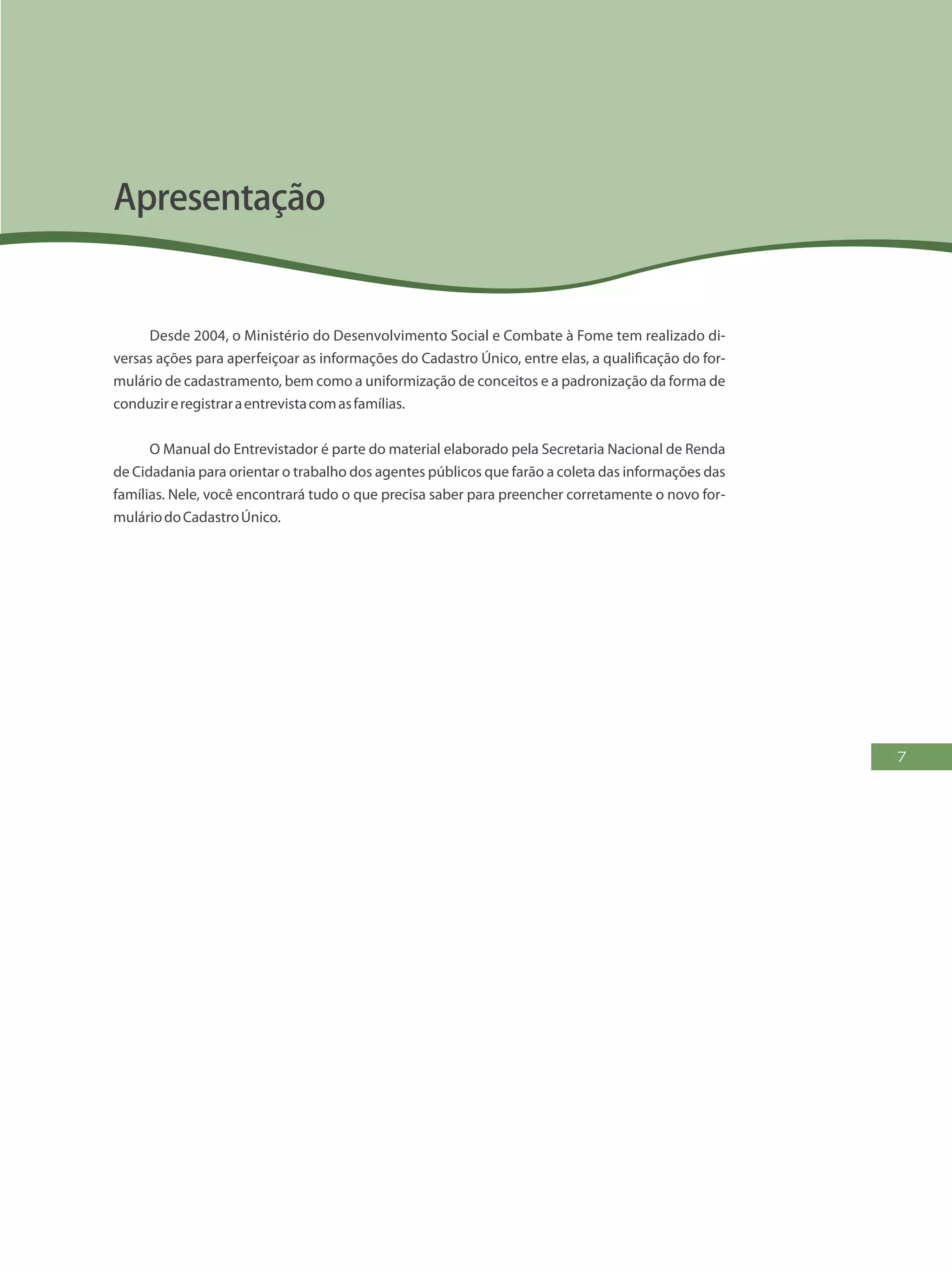 7
Desde 2004, o Ministério do Desenvolvimento Social e Combate à Fome tem realizado di-
versas ações para aperfeiçoar as informações do Cadastro Único, entre elas, a qualificação do for-
mulário de cadastramento, bem como a uniformização de conceitos e a padronização da forma de
conduzireregistraraentrevistacomasfamílias.
O Manual do Entrevistador é parte do material elaborado pela Secretaria Nacional de Renda
de Cidadania para orientar o trabalho dos agentes públicos que farão a coleta das informações das
famílias. Nele, você encontrará tudo o que precisa saber para preencher corretamente o novo for-
muláriodoCadastroÚnico.
Apresentação
 