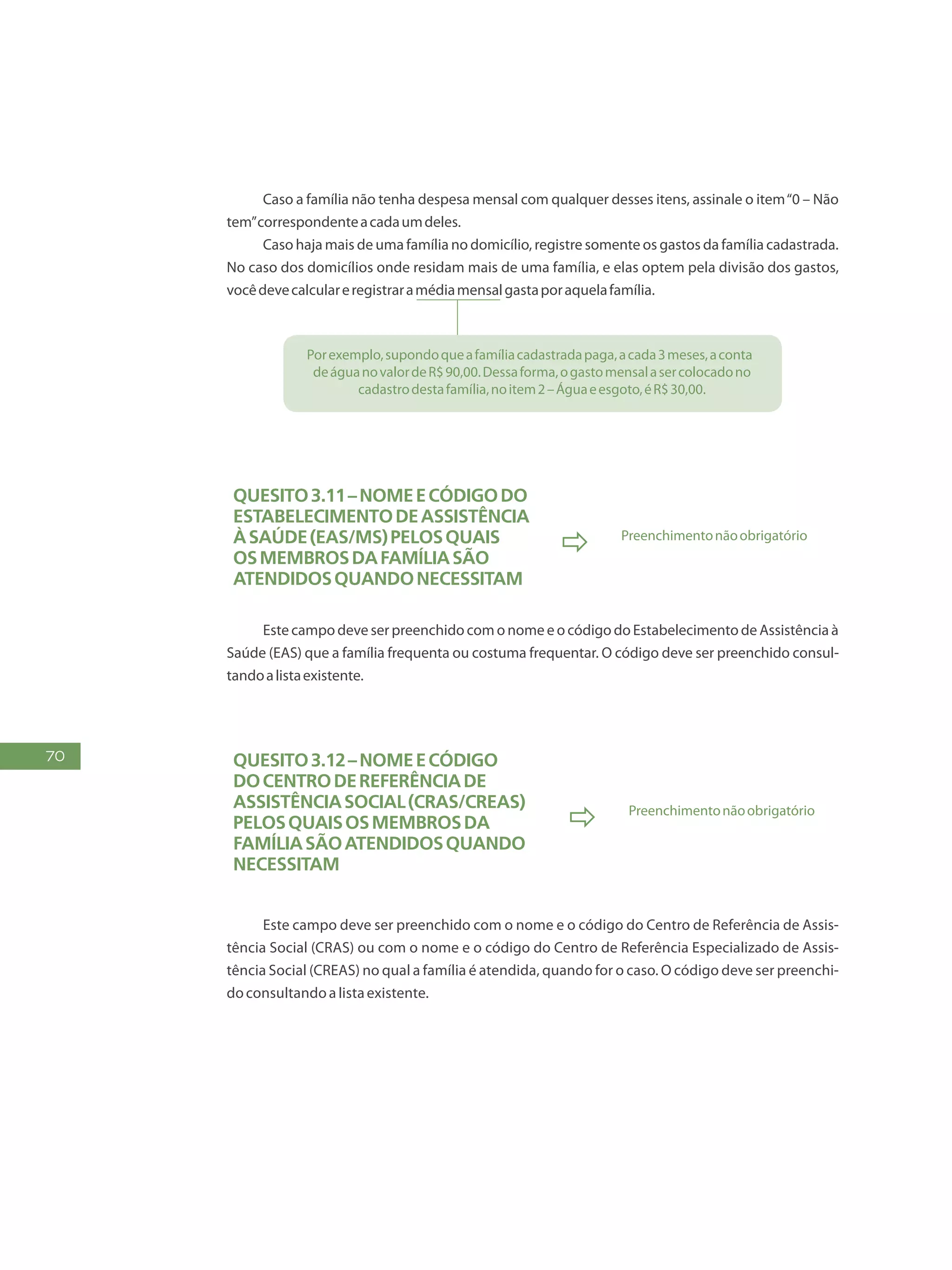 70
Caso a família não tenha despesa mensal com qualquer desses itens, assinale o item“0 – Não
tem”correspondenteacadaumdeles.
Caso haja mais de uma família no domicílio, registre somente os gastos da família cadastrada.
No caso dos domicílios onde residam mais de uma família, e elas optem pela divisão dos gastos,
vocêdevecalculareregistraramédiamensalgastaporaquelafamília.
Porexemplo,supondoqueafamíliacadastradapaga,acada3meses,aconta
deáguanovalordeR$90,00.Dessaforma,ogastomensalasercolocadono
cadastrodestafamília,noitem2–Águaeesgoto,éR$30,00.
Quesito3.11–NomeeCódigodo
EstabelecimentodeAssistência
àSaúde(EAS/MS)PELOSQUAIS
osmembrosdafamíliasão
atendidosquandonecessitam
 Preenchimentonãoobrigatório
Este campo deve ser preenchido com o nome e o código do Estabelecimento de Assistência à
Saúde (EAS) que a família frequenta ou costuma frequentar. O código deve ser preenchido consul-
tandoalistaexistente.
Quesito3.12–NomeeCódigo
doCentrodeReferênciade
AssistênciaSocial(Cras/Creas)
PELOSQUAISosmembrosda
famíliasãoatendidosquando
necessitam
 Preenchimentonãoobrigatório
Este campo deve ser preenchido com o nome e o código do Centro de Referência de Assis-
tência Social (CRAS) ou com o nome e o código do Centro de Referência Especializado de Assis-
tência Social (CREAS) no qual a família é atendida, quando for o caso. O código deve ser preenchi-
doconsultandoalistaexistente.
 