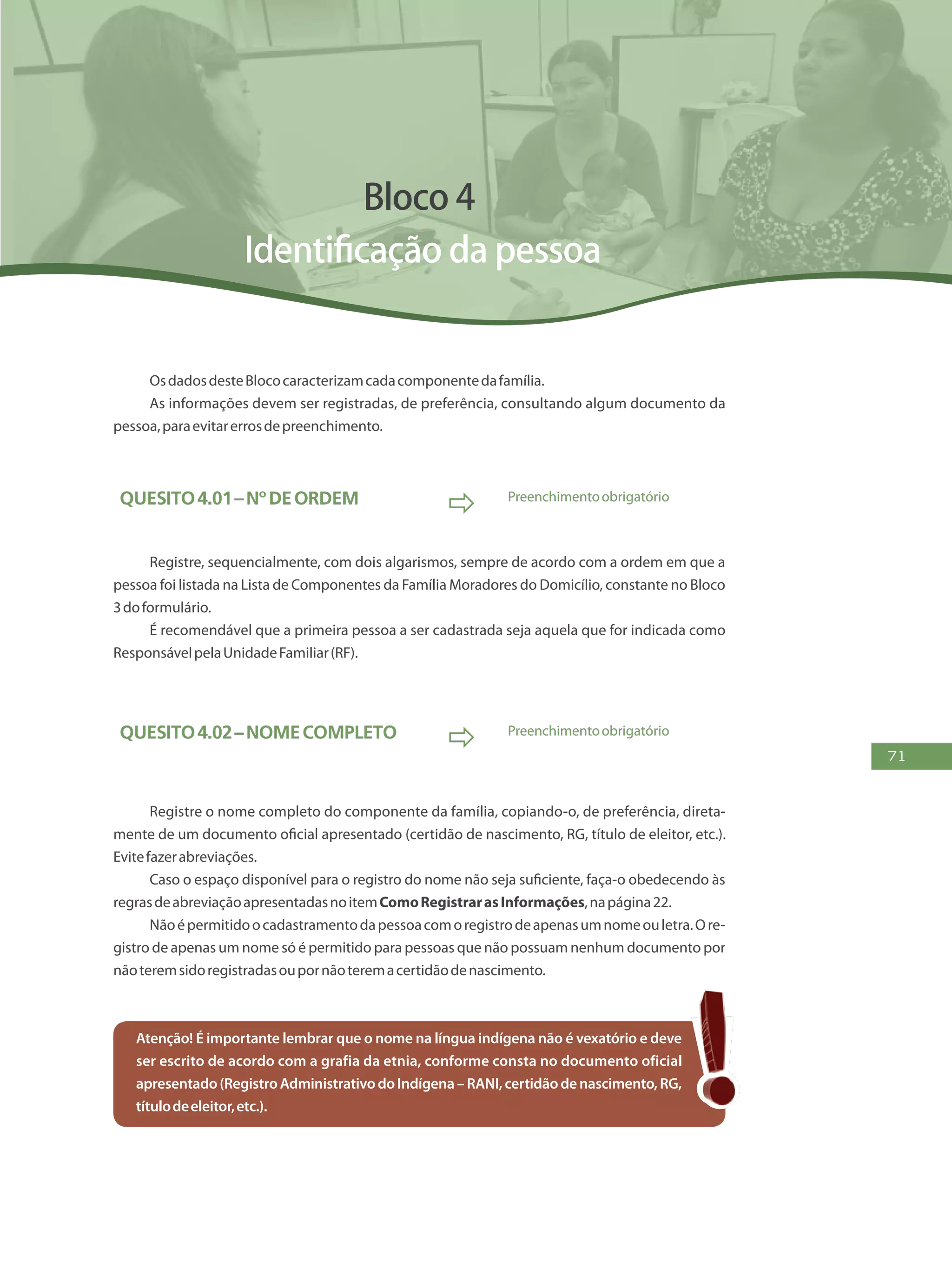 71
Bloco 4
Identificação da pessoa
OsdadosdesteBlococaracterizamcadacomponentedafamília.
As informações devem ser registradas, de preferência, consultando algum documento da
pessoa,paraevitarerrosdepreenchimento.
Quesito4.01–Nºdeordem
 Preenchimentoobrigatório
Registre, sequencialmente, com dois algarismos, sempre de acordo com a ordem em que a
pessoa foi listada na Lista de Componentes da Família Moradores do Domicílio, constante no Bloco
3doformulário.
É recomendável que a primeira pessoa a ser cadastrada seja aquela que for indicada como
ResponsávelpelaUnidadeFamiliar(RF).
Quesito4.02–Nomecompleto
 Preenchimentoobrigatório
Registre o nome completo do componente da família, copiando-o, de preferência, direta-
mente de um documento oficial apresentado (certidão de nascimento, RG, título de eleitor, etc.).
Evitefazerabreviações.
Caso o espaço disponível para o registro do nome não seja suficiente, faça-o obedecendo às
regrasdeabreviaçãoapresentadasnoitemComoRegistrarasInformações,napágina22.
Nãoépermitidoocadastramentodapessoacomoregistrodeapenasumnomeouletra.Ore-
gistro de apenas um nome só é permitido para pessoas que não possuam nenhum documento por
nãoteremsidoregistradasoupornãoteremacertidãodenascimento.
Atenção! É importante lembrar que o nome na língua indígena não é vexatório e deve
ser escrito de acordo com a grafia da etnia, conforme consta no documento oficial
apresentado(RegistroAdministrativodoIndígena–RANI,certidãodenascimento,RG,
títulodeeleitor,etc.).
 