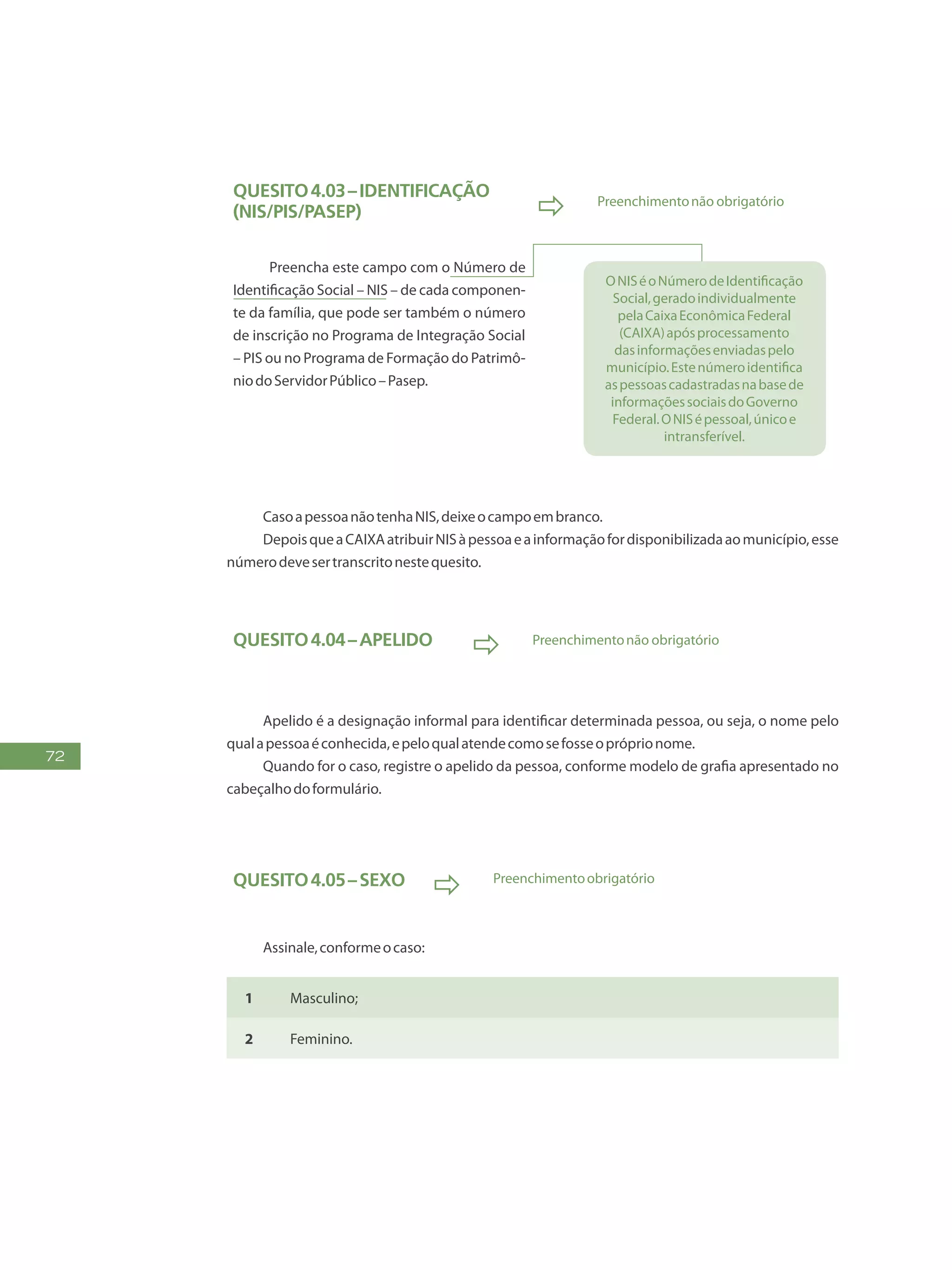 72
Quesito4.03–Identificação
(NIS/PIS/Pasep)  Preenchimentonão obrigatório
Preencha este campo com o Número de
Identificação Social – NIS – de cada componen-
te da família, que pode ser também o número
de inscrição no Programa de Integração Social
– PIS ou no Programa de Formação do Patrimô-
niodoServidorPúblico–Pasep.
ONISéoNúmerodeIdentificação
Social,geradoindividualmente
pelaCaixaEconômicaFederal
(CAIXA)apósprocessamento
dasinformaçõesenviadaspelo
município.Estenúmeroidentifica
aspessoascadastradasnabasede
informaçõessociaisdoGoverno
Federal.ONISépessoal,únicoe
intransferível.
CasoapessoanãotenhaNIS,deixeocampoembranco.
DepoisqueaCAIXAatribuirNISàpessoaeainformaçãofordisponibilizadaaomunicípio,esse
númerodevesertranscritonestequesito.
Quesito4.04–Apelido
 Preenchimentonão obrigatório
Apelido é a designação informal para identificar determinada pessoa, ou seja, o nome pelo
qualapessoaéconhecida,epeloqualatendecomosefosseopróprionome.
Quando for o caso, registre o apelido da pessoa, conforme modelo de grafia apresentado no
cabeçalhodoformulário.
Quesito4.05–Sexo
 Preenchimentoobrigatório
Assinale,conformeocaso:
1 Masculino;
2 Feminino.
 
