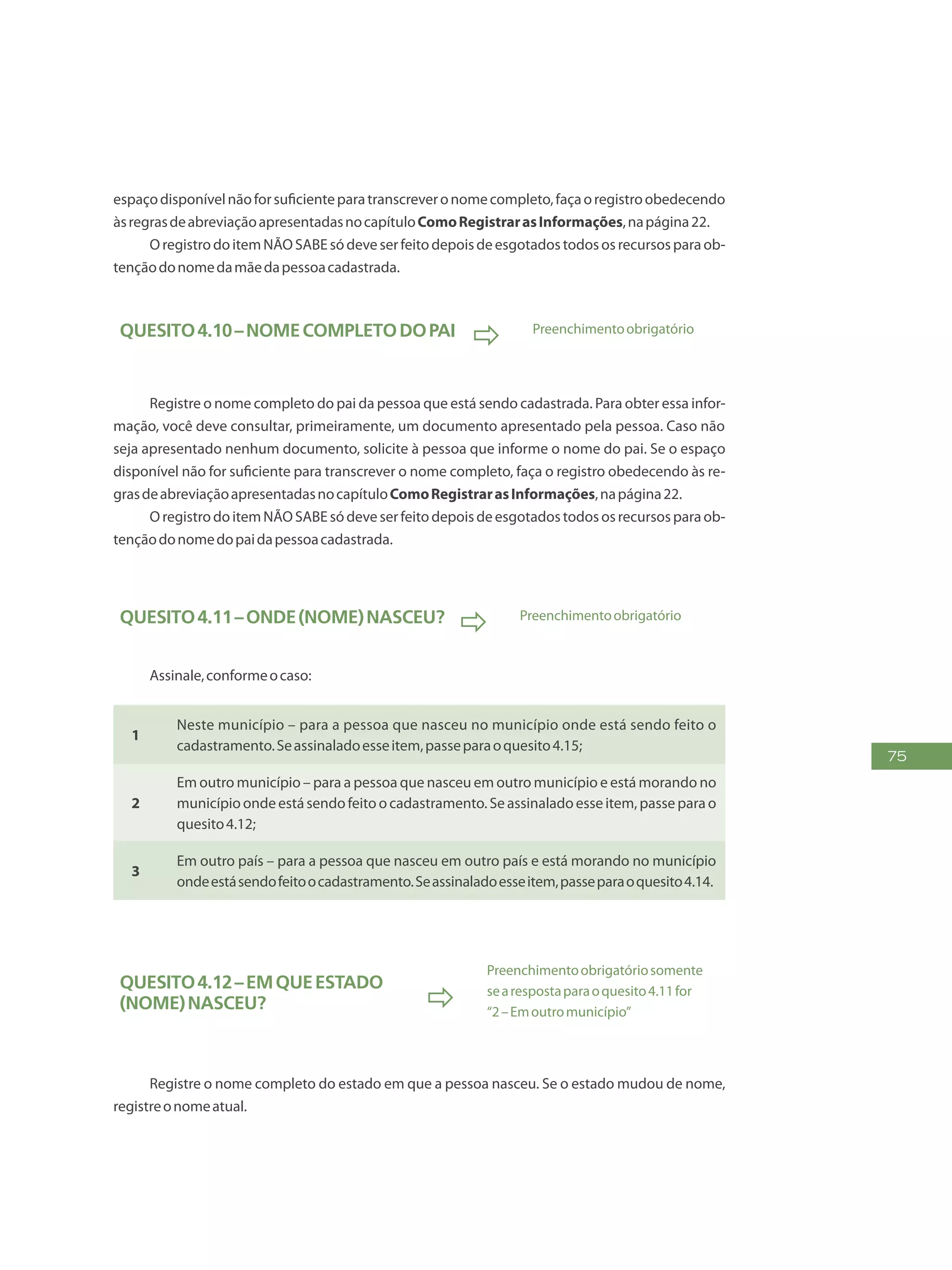 75
espaçodisponívelnãoforsuficienteparatranscreveronomecompleto,façaoregistroobedecendo
àsregrasdeabreviaçãoapresentadasnocapítuloComoRegistrarasInformações,napágina22.
OregistrodoitemNÃOSABEsódeveserfeitodepoisdeesgotadostodososrecursosparaob-
tençãodonomedamãedapessoacadastrada.
Quesito4.10–Nomecompletodopai
 Preenchimentoobrigatório
Registre o nome completo do pai da pessoa que está sendo cadastrada. Para obter essa infor-
mação, você deve consultar, primeiramente, um documento apresentado pela pessoa. Caso não
seja apresentado nenhum documento, solicite à pessoa que informe o nome do pai. Se o espaço
disponível não for suficiente para transcrever o nome completo, faça o registro obedecendo às re-
grasdeabreviaçãoapresentadasnocapítuloComoRegistrarasInformações,napágina22.
OregistrodoitemNÃOSABEsódeveserfeitodepoisdeesgotadostodososrecursosparaob-
tençãodonomedopaidapessoacadastrada.
Quesito4.11–Onde(NOME)nasceu?
 Preenchimentoobrigatório
Assinale,conformeocaso:
1
Neste município – para a pessoa que nasceu no município onde está sendo feito o
cadastramento.Seassinaladoesseitem,passeparaoquesito4.15;
2
Em outro município – para a pessoa que nasceu em outro município e está morando no
municípioondeestásendofeitoocadastramento.Seassinaladoesseitem,passeparao
quesito4.12;
3
Em outro país – para a pessoa que nasceu em outro país e está morando no município
ondeestásendofeitoocadastramento.Seassinaladoesseitem,passeparaoquesito4.14.
Quesito4.12–Emqueestado
(NOME)nasceu? 
Preenchimentoobrigatóriosomente
searespostaparaoquesito4.11for
“2–Emoutromunicípio”
Registre o nome completo do estado em que a pessoa nasceu. Se o estado mudou de nome,
registreonomeatual.
 