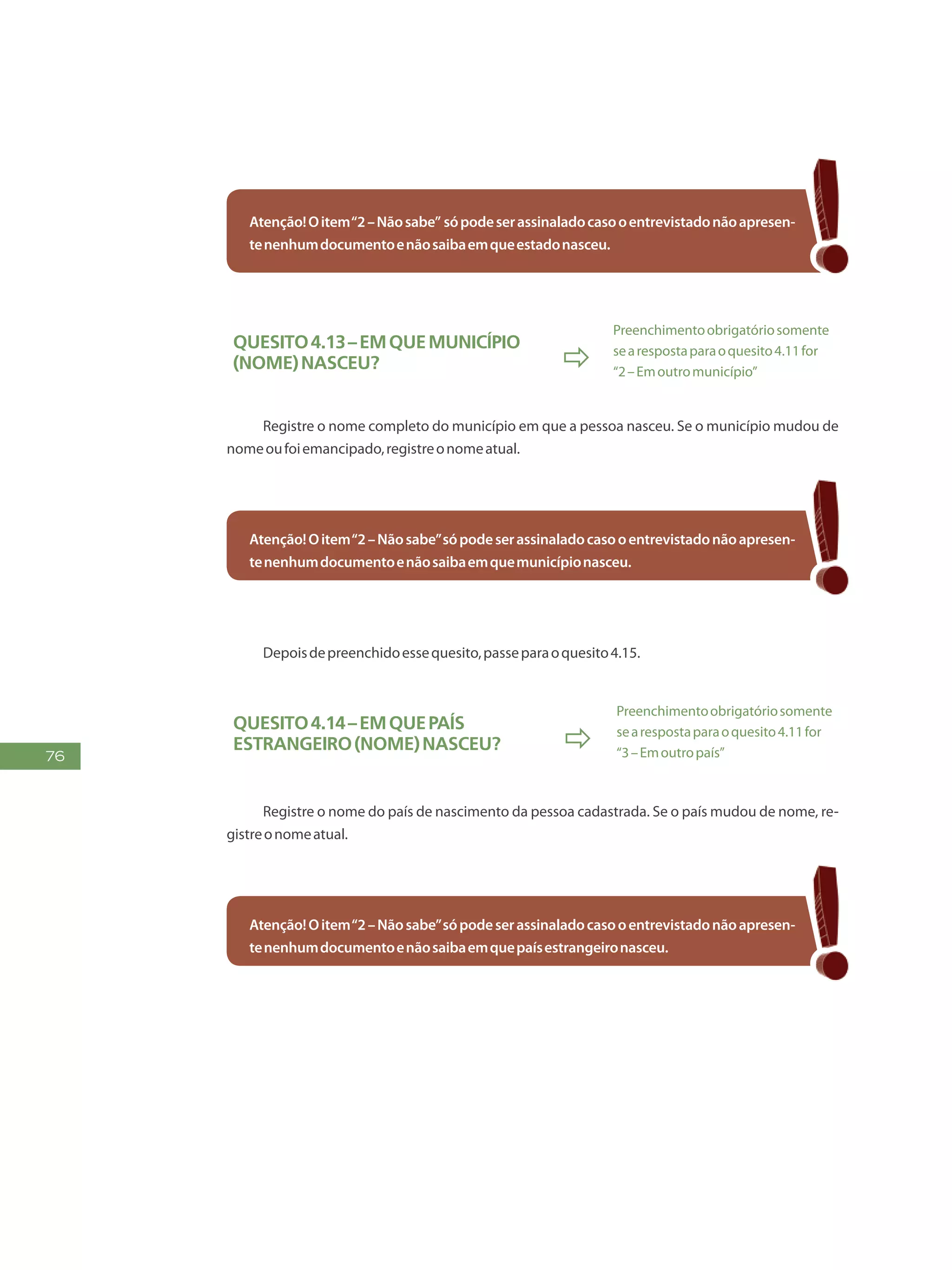 76
Atenção!Oitem“2–Nãosabe” sópodeserassinaladocasooentrevistadonãoapresen-
tenenhumdocumentoenãosaibaemqueestadonasceu.
Quesito4.13–Emquemunicípio
(NOME)nasceu? 
Preenchimentoobrigatóriosomente
searespostaparaoquesito4.11for
“2–Emoutromunicípio”
Registre o nome completo do município em que a pessoa nasceu. Se o município mudou de
nomeoufoiemancipado,registreonomeatual.
Atenção!Oitem“2–Nãosabe”sópodeserassinaladocasooentrevistadonãoapresen-
tenenhumdocumentoenãosaibaemquemunicípionasceu.
Depoisdepreenchidoessequesito,passeparaoquesito4.15.
Quesito4.14–Emquepaís
estrangeiro(NOME)nasceu? 
Preenchimentoobrigatóriosomente
searespostaparaoquesito4.11for
“3–Emoutropaís”
Registre o nome do país de nascimento da pessoa cadastrada. Se o país mudou de nome, re-
gistreonomeatual.
Atenção!Oitem“2–Nãosabe”sópodeserassinaladocasooentrevistadonãoapresen-
tenenhumdocumentoenãosaibaemquepaísestrangeironasceu.
 