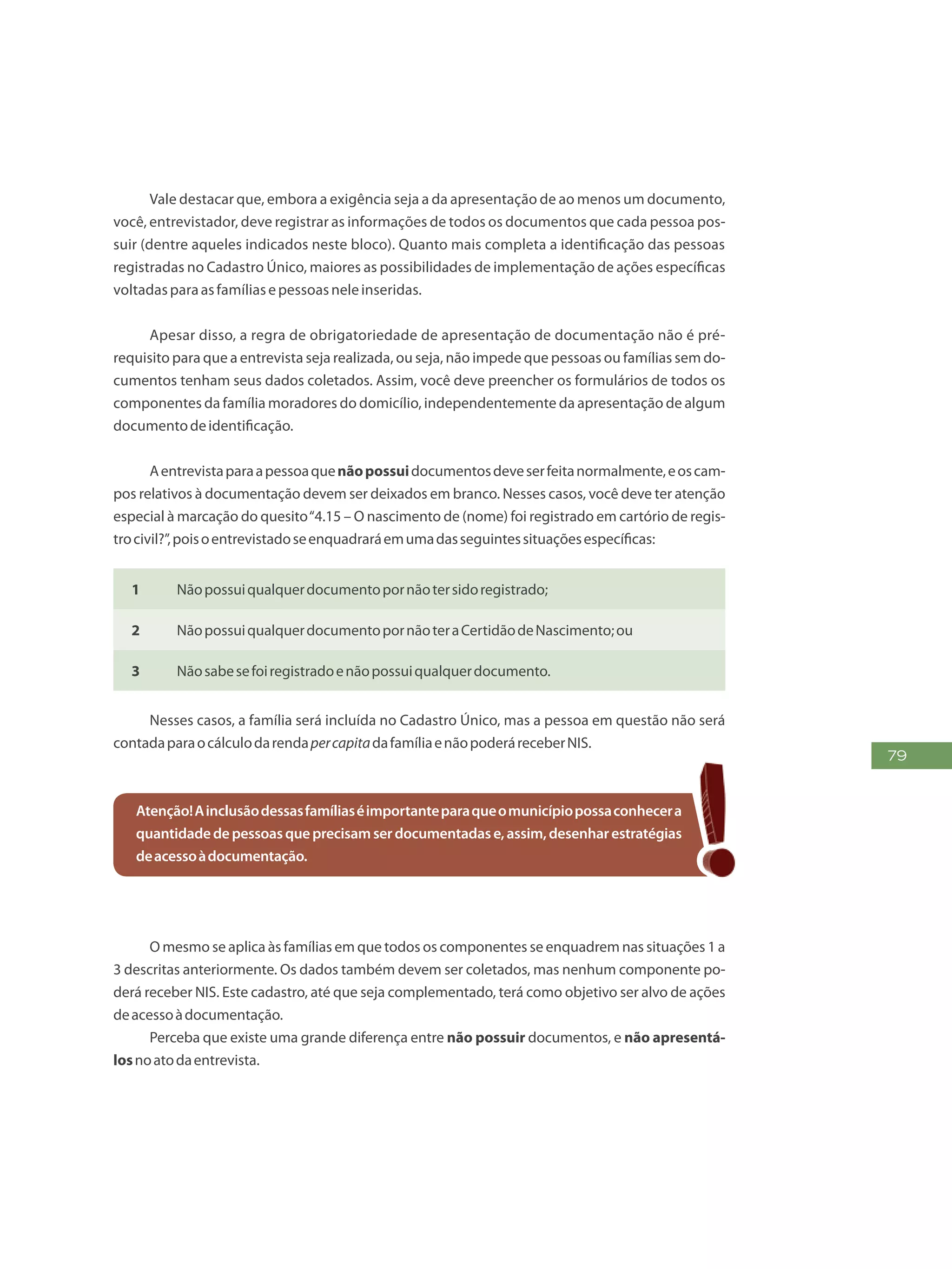 79
Vale destacar que, embora a exigência seja a da apresentação de ao menos um documento,
você, entrevistador, deve registrar as informações de todos os documentos que cada pessoa pos-
suir (dentre aqueles indicados neste bloco). Quanto mais completa a identificação das pessoas
registradas no Cadastro Único, maiores as possibilidades de implementação de ações específicas
voltadasparaasfamíliasepessoasneleinseridas.
Apesar disso, a regra de obrigatoriedade de apresentação de documentação não é pré-
requisito para que a entrevista seja realizada, ou seja, não impede que pessoas ou famílias sem do-
cumentos tenham seus dados coletados. Assim, você deve preencher os formulários de todos os
componentes da família moradores do domicílio, independentemente da apresentação de algum
documentodeidentificação.
Aentrevistaparaapessoaquenãopossuidocumentosdeveserfeitanormalmente,eoscam-
pos relativos à documentação devem ser deixados em branco. Nesses casos, você deve ter atenção
especial à marcação do quesito“4.15 – O nascimento de (nome) foi registrado em cartório de regis-
trocivil?”,poisoentrevistadoseenquadraráemumadasseguintessituaçõesespecíficas:
1 Nãopossuiqualquerdocumentopornãotersidoregistrado;
2 NãopossuiqualquerdocumentopornãoteraCertidãodeNascimento;ou
3 Nãosabesefoiregistradoenãopossuiqualquerdocumento.
Nesses casos, a família será incluída no Cadastro Único, mas a pessoa em questão não será
contadaparaocálculodarendapercapitadafamíliaenãopoderáreceberNIS.
Atenção!Ainclusãodessasfamíliaséimportanteparaqueomunicípiopossaconhecera
quantidadedepessoasqueprecisamserdocumentadase,assim,desenharestratégias
deacessoàdocumentação.
O mesmo se aplica às famílias em que todos os componentes se enquadrem nas situações 1 a
3 descritas anteriormente. Os dados também devem ser coletados, mas nenhum componente po-
derá receber NIS. Este cadastro, até que seja complementado, terá como objetivo ser alvo de ações
deacessoàdocumentação.
Perceba que existe uma grande diferença entre não possuir documentos, e não apresentá-
losnoatodaentrevista.
 