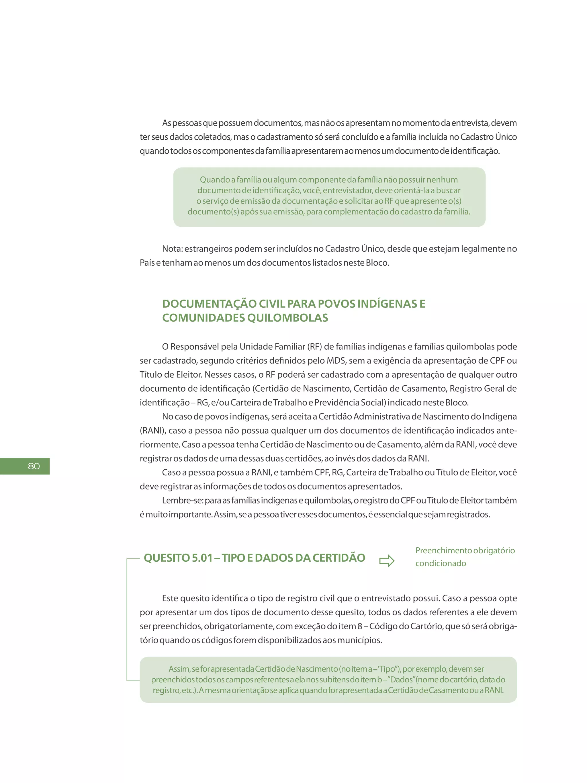 80
Aspessoasquepossuemdocumentos,masnãoosapresentamnomomentodaentrevista,devem
terseusdadoscoletados,masocadastramentosóseráconcluídoeafamíliaincluídanoCadastroÚnico
quandotodososcomponentesdafamíliaapresentaremaomenosumdocumentodeidentificação.
Quandoafamíliaoualgumcomponentedafamílianãopossuirnenhum
documentodeidentificação,você,entrevistador,deveorientá-laabuscar
oserviçodeemissãodadocumentaçãoesolicitaraoRFqueapresenteo(s)
documento(s)apóssuaemissão,paracomplementaçãodocadastrodafamília.
Nota: estrangeiros podem ser incluídos no Cadastro Único, desde que estejam legalmente no
PaísetenhamaomenosumdosdocumentoslistadosnesteBloco.
Documentação civil para povos indígenas e
comunidades quilombolas
O Responsável pela Unidade Familiar (RF) de famílias indígenas e famílias quilombolas pode
ser cadastrado, segundo critérios definidos pelo MDS, sem a exigência da apresentação de CPF ou
Título de Eleitor. Nesses casos, o RF poderá ser cadastrado com a apresentação de qualquer outro
documento de identificação (Certidão de Nascimento, Certidão de Casamento, Registro Geral de
identificação–RG,e/ouCarteiradeTrabalhoePrevidênciaSocial)indicadonesteBloco.
Nocasodepovosindígenas,seráaceitaaCertidãoAdministrativadeNascimentodoIndígena
(RANI), caso a pessoa não possua qualquer um dos documentos de identificação indicados ante-
riormente.CasoapessoatenhaCertidãodeNascimentooudeCasamento,alémdaRANI,vocêdeve
registrarosdadosdeumadessasduascertidões,aoinvésdosdadosdaRANI.
CasoapessoapossuaaRANI,etambémCPF,RG,CarteiradeTrabalhoouTítulodeEleitor,você
deveregistrarasinformaçõesdetodososdocumentosapresentados.
Lembre-se:paraasfamíliasindígenasequilombolas,oregistrodoCPFouTítulodeEleitortambém
émuitoimportante.Assim,seapessoativeressesdocumentos,éessencialquesejamregistrados.
Quesito5.01–TipoeDadosdaCertidão

Preenchimentoobrigatório
condicionado
Este quesito identifica o tipo de registro civil que o entrevistado possui. Caso a pessoa opte
por apresentar um dos tipos de documento desse quesito, todos os dados referentes a ele devem
serpreenchidos,obrigatoriamente,comexceçãodoitem8–CódigodoCartório,quesóseráobriga-
tórioquandooscódigosforemdisponibilizadosaosmunicípios.
Assim,seforapresentadaCertidãodeNascimento(noitema–‘Tipo”),porexemplo,devemser
preenchidostodososcamposreferentesaelanossubitensdoitemb–“Dados”(nomedocartório,datado
registro,etc.).AmesmaorientaçãoseaplicaquandoforapresentadaaCertidãodeCasamentoouaRANI.
 
