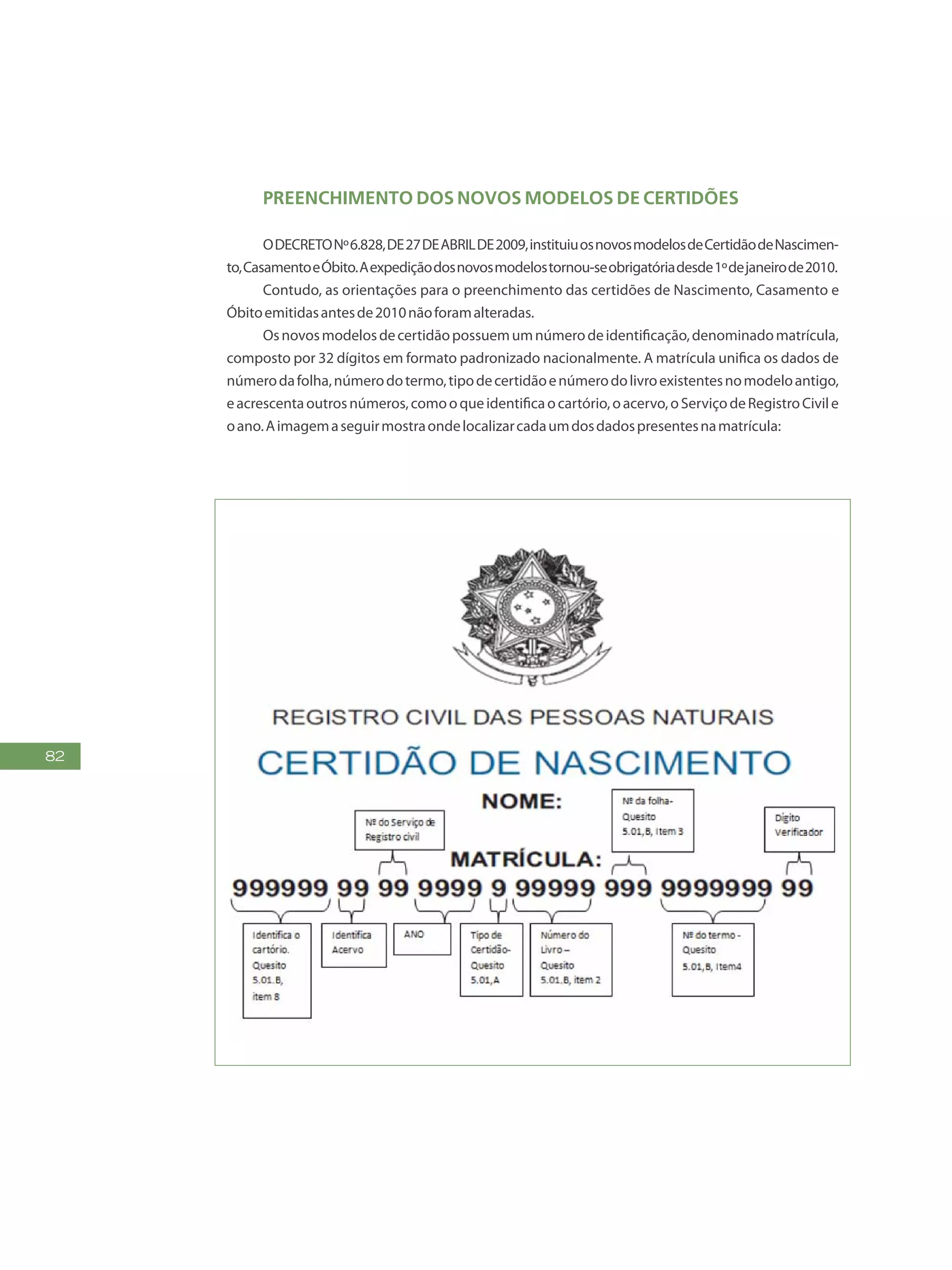 82
Preenchimento dos Novos Modelos de Certidões
ODECRETONº6.828,DE27DEABRILDE2009,instituiuosnovosmodelosdeCertidãodeNascimen-
to,CasamentoeÓbito.Aexpediçãodosnovosmodelostornou-seobrigatóriadesde1ºdejaneirode2010.
Contudo, as orientações para o preenchimento das certidões de Nascimento, Casamento e
Óbitoemitidasantesde2010nãoforamalteradas.
Osnovosmodelosdecertidãopossuemumnúmerodeidentificação,denominadomatrícula,
composto por 32 dígitos em formato padronizado nacionalmente. A matrícula unifica os dados de
númerodafolha,númerodotermo,tipodecertidãoenúmerodolivroexistentesnomodeloantigo,
eacrescentaoutrosnúmeros,comooqueidentificaocartório,oacervo,oServiçodeRegistroCivile
oano.Aimagemaseguirmostraondelocalizarcadaumdosdadospresentesnamatrícula:
 