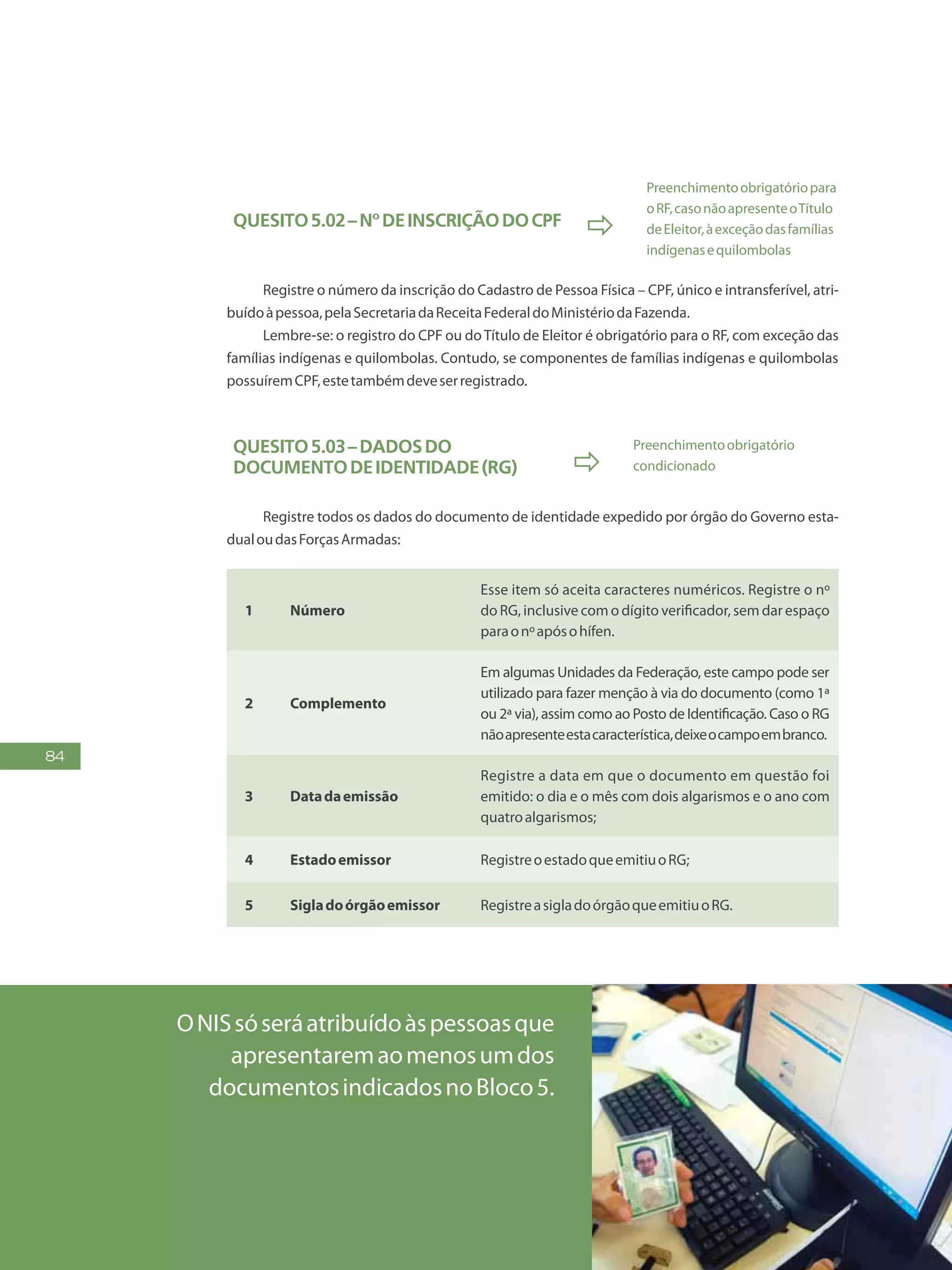 84
Quesito5.02–NºdeinscriçãodoCPF

Preenchimentoobrigatóriopara
oRF,casonãoapresenteoTítulo
deEleitor,àexceçãodasfamílias
indígenasequilombolas
Registre o número da inscrição do Cadastro de Pessoa Física – CPF, único e intransferível, atri-
buídoàpessoa,pelaSecretariadaReceitaFederaldoMinistériodaFazenda.
Lembre-se: o registro do CPF ou doTítulo de Eleitor é obrigatório para o RF, com exceção das
famílias indígenas e quilombolas. Contudo, se componentes de famílias indígenas e quilombolas
possuíremCPF,estetambémdeveserregistrado.
Quesito5.03–Dadosdo
documentodeidentidade(RG) 
Preenchimentoobrigatório
condicionado
Registre todos os dados do documento de identidade expedido por órgão do Governo esta-
dualoudasForçasArmadas:
1 Número
Esse item só aceita caracteres numéricos. Registre o nº
do RG, inclusive com o dígito verificador, sem dar espaço
paraonºapósohífen.
2 Complemento
Em algumas Unidades da Federação, este campo pode ser
utilizado para fazer menção à via do documento (como 1ª
ou 2ª via), assim como ao Posto de Identificação. Caso o RG
nãoapresenteestacaracterística,deixeocampoembranco.
3 Datadaemissão
Registre a data em que o documento em questão foi
emitido: o dia e o mês com dois algarismos e o ano com
quatroalgarismos;
4 Estadoemissor RegistreoestadoqueemitiuoRG;
5 Sigladoórgãoemissor RegistreasigladoórgãoqueemitiuoRG.
ONISsóseráatribuídoàspessoasque
apresentaremaomenosumdos
documentosindicadosnoBloco5.
 