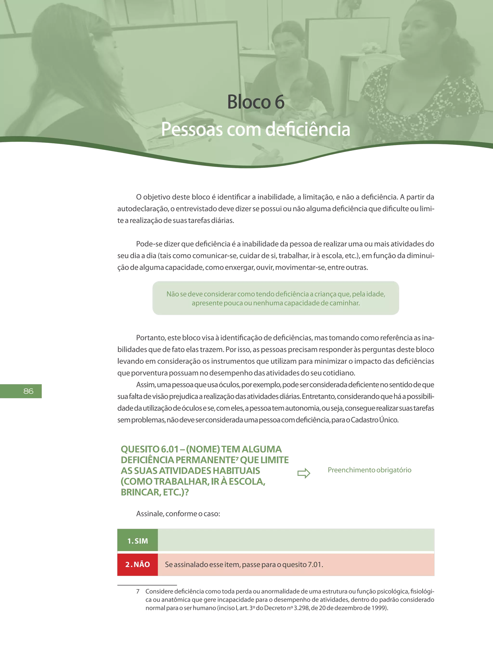 86
Bloco 6
Pessoas com deficiência
O objetivo deste bloco é identificar a inabilidade, a limitação, e não a deficiência. A partir da
autodeclaração,oentrevistadodevedizersepossuiounãoalgumadeficiênciaquedificulteoulimi-
tearealizaçãodesuastarefasdiárias.
Pode-se dizer que deficiência é a inabilidade da pessoa de realizar uma ou mais atividades do
seu dia a dia (tais como comunicar-se, cuidar de si, trabalhar, ir à escola, etc.), em função da diminui-
çãodealgumacapacidade,comoenxergar,ouvir,movimentar-se,entreoutras.
Nãosedeveconsiderarcomotendodeficiênciaacriançaque,pelaidade,
apresentepoucaounenhumacapacidadedecaminhar.
Portanto,esteblocovisaàidentificaçãodedeficiências,mastomandocomoreferênciaasina-
bilidades que de fato elas trazem. Por isso, as pessoas precisam responder às perguntas deste bloco
levando em consideração os instrumentos que utilizam para minimizar o impacto das deficiências
queporventurapossuamnodesempenhodasatividadesdoseucotidiano.
Assim,umapessoaqueusaóculos,porexemplo,podeserconsideradadeficientenosentidodeque
suafaltadevisãoprejudicaarealizaçãodasatividadesdiárias.Entretanto,considerandoqueháapossibili-
dadedautilizaçãodeóculosese,comeles,apessoatemautonomia,ouseja,conseguerealizarsuastarefas
semproblemas,nãodeveserconsideradaumapessoacomdeficiência,paraoCadastroÚnico.1
Quesito6.01–(Nome)temalguma
deficiênciapermanente7quelimite
assuasatividadeshabituais
(comotrabalhar,iràescola,
brincar,etc.)?
 Preenchimentoobrigatório
Assinale,conformeocaso:
1.Sim
2.Não Seassinaladoesseitem,passeparaoquesito7.01.
7	 Considere deficiência como toda perda ou anormalidade de uma estrutura ou função psicológica, fisiológi-
ca ou anatômica que gere incapacidade para o desempenho de atividades, dentro do padrão considerado
normalparaoserhumano(incisoI,art.3ºdoDecretonº3.298,de20dedezembrode1999).
 