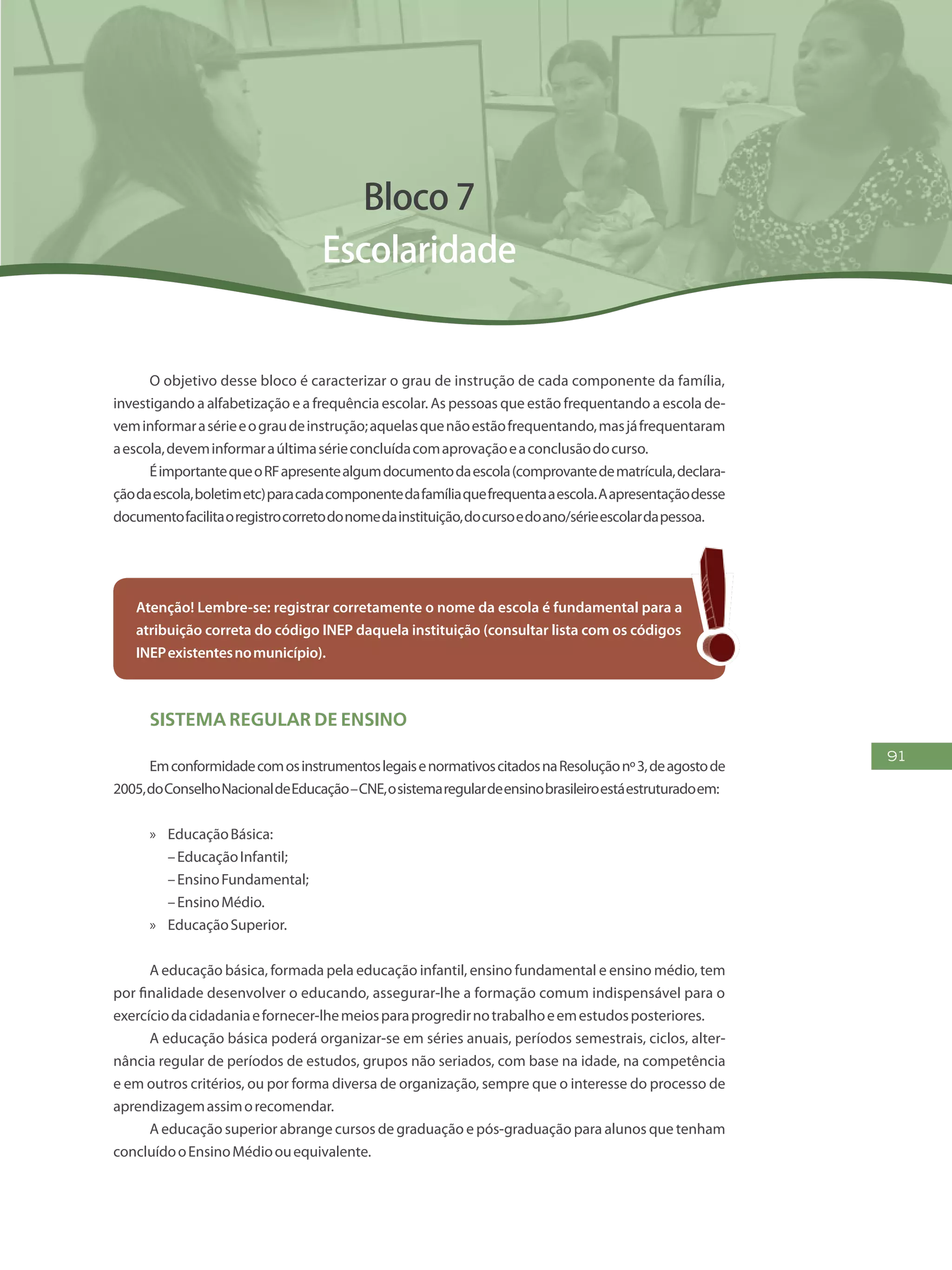 91
Bloco 7
Escolaridade
O objetivo desse bloco é caracterizar o grau de instrução de cada componente da família,
investigando a alfabetização e a frequência escolar. As pessoas que estão frequentando a escola de-
veminformarasérieeograudeinstrução;aquelasquenãoestãofrequentando,masjáfrequentaram
aescola,deveminformaraúltimasérieconcluídacomaprovaçãoeaconclusãodocurso.
ÉimportantequeoRFapresentealgumdocumentodaescola(comprovantedematrícula,declara-
çãodaescola,boletimetc)paracadacomponentedafamíliaquefrequentaaescola.Aapresentaçãodesse
documentofacilitaoregistrocorretodonomedainstituição,docursoedoano/sérieescolardapessoa.
Atenção! Lembre-se: registrar corretamente o nome da escola é fundamental para a
atribuição correta do código INEP daquela instituição (consultar lista com os códigos
INEPexistentesnomunicípio).
Sistema Regular de Ensino
EmconformidadecomosinstrumentoslegaisenormativoscitadosnaResoluçãonº3,deagostode
2005,doConselhoNacionaldeEducação–CNE,osistemaregulardeensinobrasileiroestáestruturadoem:
»» EducaçãoBásica:
–EducaçãoInfantil;
–EnsinoFundamental;
–EnsinoMédio.
»» EducaçãoSuperior.
A educação básica, formada pela educação infantil, ensino fundamental e ensino médio, tem
por finalidade desenvolver o educando, assegurar-lhe a formação comum indispensável para o
exercíciodacidadaniaefornecer-lhemeiosparaprogredirnotrabalhoeemestudosposteriores.
A educação básica poderá organizar-se em séries anuais, períodos semestrais, ciclos, alter-
nância regular de períodos de estudos, grupos não seriados, com base na idade, na competência
e em outros critérios, ou por forma diversa de organização, sempre que o interesse do processo de
aprendizagemassimorecomendar.
A educação superior abrange cursos de graduação e pós-graduação para alunos que tenham
concluídooEnsinoMédioouequivalente.
 