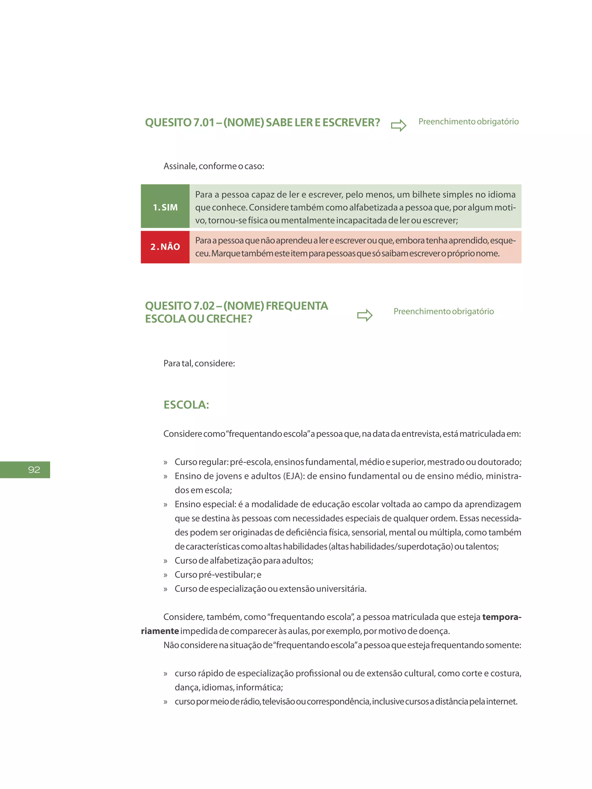 92
Quesito7.01–(NOME)sabelereescrever?
 Preenchimentoobrigatório
Assinale,conformeocaso:
1.Sim
Para a pessoa capaz de ler e escrever, pelo menos, um bilhete simples no idioma
queconhece.Consideretambémcomoalfabetizadaapessoaque,poralgummoti-
vo,tornou-sefísicaoumentalmenteincapacitadadelerouescrever;
2.Não
Paraapessoaquenãoaprendeualereescreverouque,emboratenhaaprendido,esque-
ceu.Marquetambémesteitemparapessoasquesósaibamescreveropróprionome.
Quesito7.02–(NOME)frequenta
escolaoucreche?  Preenchimentoobrigatório
Paratal,considere:
Escola:
Considerecomo“frequentandoescola”apessoaque,nadatadaentrevista,estámatriculadaem:
»» Cursoregular:pré-escola,ensinosfundamental,médioesuperior,mestradooudoutorado;
»» Ensino de jovens e adultos (EJA): de ensino fundamental ou de ensino médio, ministra-
dosemescola;
»» Ensino especial: é a modalidade de educação escolar voltada ao campo da aprendizagem
que se destina às pessoas com necessidades especiais de qualquer ordem. Essas necessida-
des podem ser originadas de deficiência física, sensorial, mental ou múltipla, como também
decaracterísticascomoaltashabilidades(altashabilidades/superdotação)outalentos;
»» Cursodealfabetizaçãoparaadultos;
»» Cursopré-vestibular;e
»» Cursodeespecializaçãoouextensãouniversitária.
Considere, também, como“frequentando escola”, a pessoa matriculada que esteja tempora-
riamenteimpedidadecompareceràsaulas,porexemplo,pormotivodedoença.
Nãoconsiderenasituaçãode“frequentandoescola”apessoaqueestejafrequentandosomente:
»» curso rápido de especialização profissional ou de extensão cultural, como corte e costura,
dança,idiomas,informática;
»» cursopormeioderádio,televisãooucorrespondência,inclusivecursosadistânciapelainternet.
 