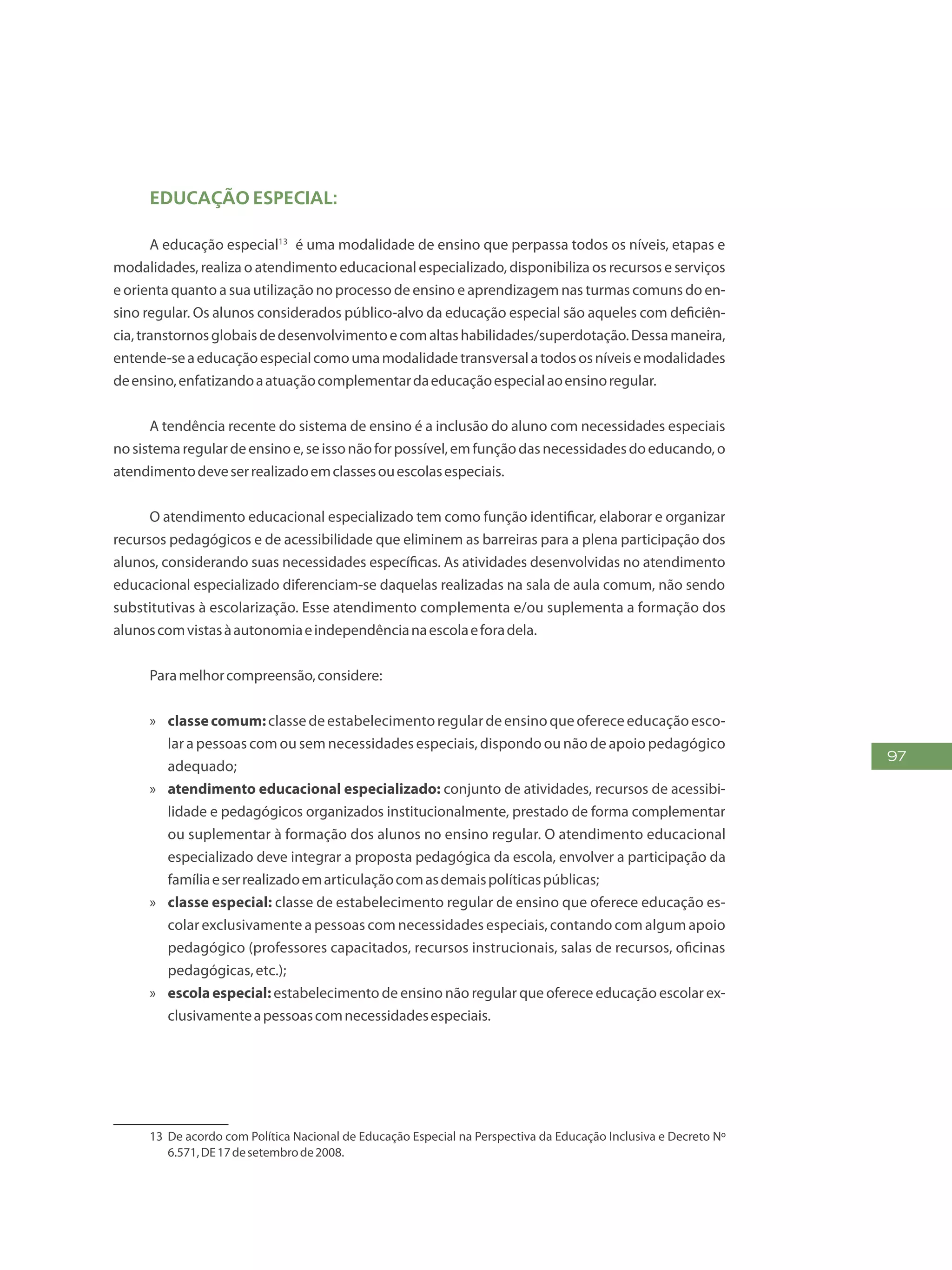 97
educação Especial:
A educação especial135
é uma modalidade de ensino que perpassa todos os níveis, etapas e
modalidades, realiza o atendimento educacional especializado, disponibiliza os recursos e serviços
e orienta quanto a sua utilização no processo de ensino e aprendizagem nas turmas comuns do en-
sino regular. Os alunos considerados público-alvo da educação especial são aqueles com deficiên-
cia,transtornosglobaisdedesenvolvimentoecomaltashabilidades/superdotação.Dessamaneira,
entende-seaeducaçãoespecialcomoumamodalidadetransversalatodososníveisemodalidades
deensino,enfatizandoaatuaçãocomplementardaeducaçãoespecialaoensinoregular.
A tendência recente do sistema de ensino é a inclusão do aluno com necessidades especiais
nosistemaregulardeensinoe,seissonãoforpossível,emfunçãodasnecessidadesdoeducando,o
atendimentodeveserrealizadoemclassesouescolasespeciais.
O atendimento educacional especializado tem como função identificar, elaborar e organizar
recursos pedagógicos e de acessibilidade que eliminem as barreiras para a plena participação dos
alunos, considerando suas necessidades específicas. As atividades desenvolvidas no atendimento
educacional especializado diferenciam-se daquelas realizadas na sala de aula comum, não sendo
substitutivas à escolarização. Esse atendimento complementa e/ou suplementa a formação dos
alunoscomvistasàautonomiaeindependêncianaescolaeforadela.
Paramelhorcompreensão,considere:
»» classecomum:classedeestabelecimentoregulardeensinoqueofereceeducaçãoesco-
lar a pessoas com ou sem necessidades especiais, dispondo ou não de apoio pedagógico
adequado;
»» atendimento educacional especializado: conjunto de atividades, recursos de acessibi-
lidade e pedagógicos organizados institucionalmente, prestado de forma complementar
ou suplementar à formação dos alunos no ensino regular. O atendimento educacional
especializado deve integrar a proposta pedagógica da escola, envolver a participação da
famíliaeserrealizadoemarticulaçãocomasdemaispolíticaspúblicas;
»» classe especial: classe de estabelecimento regular de ensino que oferece educação es-
colar exclusivamente a pessoas com necessidades especiais, contando com algum apoio
pedagógico (professores capacitados, recursos instrucionais, salas de recursos, oficinas
pedagógicas,etc.);
»» escola especial: estabelecimento de ensino não regular que oferece educação escolar ex-
clusivamenteapessoascomnecessidadesespeciais.
13	 De acordo com Política Nacional de Educação Especial na Perspectiva da Educação Inclusiva e Decreto Nº
6.571,DE17desetembrode2008.
 