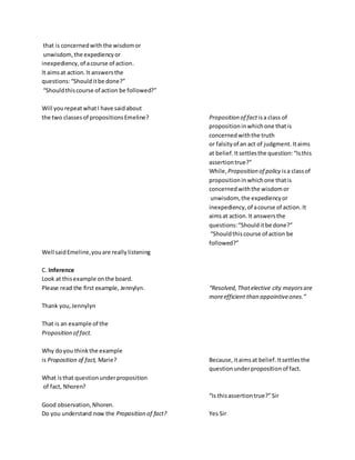 that is concernedwiththe wisdomor
unwisdom,the expediencyor
inexpediency,of acourse of action.
It aimsat action.It answersthe
questions:“Shoulditbe done?”
“Shouldthiscourse of action be followed?”
Will yourepeatwhatI have saidabout
the two classesof propositionsEmeline? Proposition of fact isa class of
propositioninwhichone thatis
concernedwiththe truth
or falsityof an act of judgment. Itaims
at belief.Itsettlesthe question:“Isthis
assertiontrue?”
While, Proposition of policy isa classof
propositioninwhichone thatis
concernedwiththe wisdomor
unwisdom, the expediencyor
inexpediency,of acourse of action.It
aimsat action.It answersthe
questions:“Shoulditbe done?”
“Shouldthiscourse of action be
followed?”
Well saidEmeline,youare reallylistening
C. Inference
Look at thisexample onthe board.
Please read the first example, Jennylyn. “Resolved,Thatelective city mayorsare
moreefficient than appointiveones.”
Thank you,Jennylyn
That is an example of the
Proposition of fact.
Why doyou thinkthe example
is Proposition of fact, Marie? Because,itaimsat belief.Itsettlesthe
questionunderpropositionof fact.
What isthat questionunderproposition
of fact, Nhoren?
“Is thisassertiontrue?”Sir
Good observation,Nhoren.
Do you understand now the Proposition of fact? Yes Sir
 
