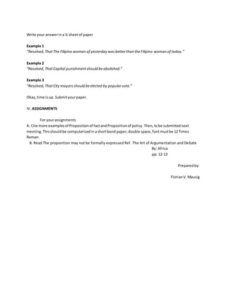 Write your answerina ¼ sheetof paper
Example 1
”Resolved,ThatThe Filipino woman of yesterday wasbetterthan theFilipino woman of today.”
Example 2
“Resolved,ThatCapital punishmentshould beabolished.”
Example 3
“Resolved,ThatCity mayorsshould beelected by popularvote.”
Okay,time isup. Submityourpaper.
IV.ASSIGNMENTS
For yourassignments
A. Cite more examplesof Propositionof factandPropositionof policy.Then,tobe submittednext
meeting. Thisshouldbe computerizedinashortbond paper,double space,fontmustbe 12 Times
Roman.
B. Read The proposition may not be formally expressed Ref. The Art of Argumentation and Debate
By: Africa
pp: 12-13
Preparedby:
FlorianV.Mausig
 