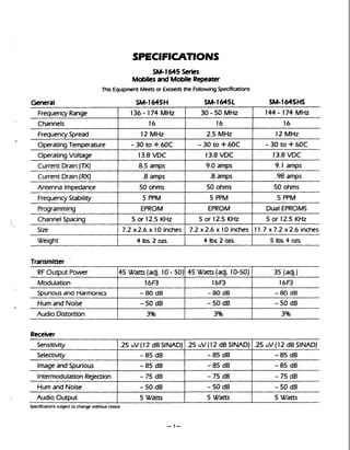 SM-1645 Series
Mobilesand MobileRepeater
This Equipment Meetsor Exceeds the FollowingSpecifications
General SM-1645H SM-1645L SM-1645HS
Transmitter
Weight
144- 174 MHz
16
12 MHz
- 30 to +60C
13.8 VDC
9.1 amps
.98 amps
50 ohms
5 PPM
Dual EPROMS
5 or 12.5 KHz
11.7 x 7.2 x 2.6 inches
Frequency Range
Channels
FrequencySpread
Operating Temperature
OperatingVoltage
Current Drain(TX)
Current Drain(RX)
Antenna Impedance
FrequencyStability
Programming
Channel Spacing
Size
4 Ibs. 2 02s.

Specifications subject to change without notice.
136- 174 MHz
16
12 MHz
- 30 to +60C
13.8 W C
8.5 amps
.8amps
50 ohms
5 PPM
EPROM
5 or 12.5 KHz
7.2 x 2.6 x 10 inches
RF Output Power
Modulation
Spuriousand Harmonics
Hum and Noise
Audio Distortion
30 - 50 MHz
16
2.5 MHz
- 30 to +60C
13.8 VDC
9.0 amps
.8amps
50 ohms
5 PPM
EPROM
5 or 12.5 KHz
7.2 x 2.6 x 10 inches
4 Ibs.2 02s.
45 Watts (adj. 10-50)
16-
- 80 dB
- 50 dB
3%
45 Watts (adj. 10- 50)
16-
- 80 dB
-50 dB
3%
.25 u V ( 12 dB SINADJ
-85 dB
- 85 dB
- 75 dB
- 50 dB
5 Watts
5 Ibs 4 02s.
35 (adj.)
16B
- 80 dB
- 50 dB
3%
.25 uV ( 12 dB SINAD)
- 85 dB
- 85 dB
- 75 dB
- 50 dB
5 Watts
Sensitivity
Selectivity
Imageand Spurious
IntermodulationRejection
Hum and Noise
Audio Output
.25 UV(12 dB SINAD)
- 85 dB
-85 dB
- 75 dB
- 50 dB
5 Watts
 
