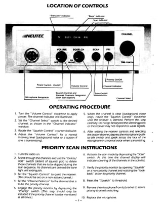 LOCATIONOFCONTROLS
"Transmit" Indicator "Busy" lndlcator
1 pOwerswitchonloff~
Squelch Control and
Scanned Channels Designator
Microphone Receptacle (with Scan Option) Channel Select
OPERATING PROCEDURE
1. Turn the "Volume Control" clockwise to apply 5. When the channel is clear (background noise
power. The channel indicator will illuminate. only), rotate the "Squelch Control" clockwise
2. Set the "Channel Select" switch to the desired until the receiver is silenced. Perform this step
channel, as shown in the "Channel Indicator" carefully. Donotgo far beyondthesilencingpoint
window. or the receiver may not respond to weak signals.
3. Rotate the "Squelch Control'' counterclockwise. 6. After setting the receiver controls and seleaing ,
4. Adjust the "Volume Control" for a normal theproperchannel, depressthe microphonepush
listening level (background noise or a station if tatalk switch and speak across the face of the
one is transmitting). microphone in a normal voice when transmitting. ,
PRIORITY SCAN INSTRUCTIONS
1. Turn the radio on. 6. Activate the scan mode bydepressingthe "Scan"
2. Selectthrough thechannelsandusethe "Delete/ switch. A t this time the channel display will
Add" switch (detent of squelch pot) to delete indicate scanning of the channels in the scan list
those channelsthat are to be skipped during the
scan sequence. As channels are deleted the tone 7. Verify the priority monitor by opening "Squelch"
light will extinguish. on a non-priority channel andnoticing the "look-
3. Set the "Squelch Control" to quiet the receiver. back" action to priority channel.
(Thisshould be set on a non-active channel.)
4. Set the "Channel Selector" to the channel that is 8. Reset the "Squelch" to threshold.
to be the priority channel.
5. Engage the priority monitor by depressing the 9. Removethe microphonefrom itS brackettoassure
"Prioriv' switch. (This step should only be priority channel switching.
included if the prioritychannel is to be monitored
at all times.) 10. Replace the microphone.
-2 -
 