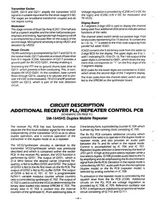 Transmitter Exciter
0209, 0 210 and 0 211 amplify the transmitter VCO
signalto asuitableinput levelfor thedriverstage(0.5W).
The stages are broadband transformer coupled and do
not require tuning.
Modulator
This stageconsistsof DualOp-Amp IC207.Onehalfacts
halfasaspeechamplifierandtheother halfprovidespre-
emphasisandlimiting.Appropriatehighfrequencyrolloff
is accomplishedbya low-passfilter on the output of the
secondstage.Microphonesensitivityisset byVR2O1 and
deviation by VR202.
Power Circuits
TX/RX switching is accomplishedb y 0 217and0 216.In
thereceivemode, 0 217saturatesasaresultofbasedrive
from 8 V regular IC206. Saturation of 0 217 providesa
ground path for RX VCO 0 2 01, thereby enabling it.
Shortening the PlT line to ground shunts base drive to
0 217, w5ich prevents it from conducting.This, in turn,
disables RX VCO 0 2 0I . In this condition, base current
flows through 0 216, causing it to saturate and to pro-
vide +8 V DCtothemodulator, TXVCO andRFpredriver
0209 via 0213, which is part of the lock detection
circuit.
Voltage regulation is providedby IC208 (+5 V DC for
the logic) and IC206 (+8 V DC for modulator and
TX v c o j .
DisplayBoard
A 7-segment 2digit LED is used to display the channel
beingused.FouradditionalLEDsserveto indicatevarious
functions of the radio.
The channel select switch sends out positive logic 4-bit
binarycodesrepresenting0 to 15 decimal.To convertthis
to 1 to 16, "1" is addedto the 4-bit code output by4-bit
parallel full adder lC6O1.
IC602convertsthe 5-bit binarycodefrom the adder to
2-digit BCD for the display. The upper digits are 0 to 1,
with 1 indicatingCh. 10toCh. 16.The 1-bit outputofthe
upperdigits isconnectedto 0 6 01, which drives theseg-
ment that corresponds to "1 " on the first digit of the
7-segment display.
BCD codes for the lower digits are connectedto IC602,
which drives the second digit of the 7-segment display.
The +-bit codes from the channel select switch are also
fed to the EPROM on the synthesizer board.
CIRCUIT DESCRIPTION
ADDITIONAL RECEIVER PLL/REPEATER CONTROL PCB
(SCHEMATICON PAGE 41)
SM-l645HS Duplex Mobile Repeater
The receiver PLL PCB has two functions. It must 3 linebinaryform, isprovidedbycounter IC704 which
separate the first local oscillator siqnal for the receiver is driven by free running clock consisting IC 705.
independently of the transmitter ~ C Oso as to allow
meRx PLiPCB contains additional circuitry which
Operation* and it Conuo's Operation Of the
controls ifthe isto operate intheduplex modeor
transceiver in the duplex mode or as a repeater.
repeater mode, and also provides an audio path
The VCO/synthesizer circuitry is identical to the
transmitter VCO/synthesizer which was previously
described and which is contained within the exciter
PCB. Inthe receiver PLL section ,the VCO function is
performed by 0 7 01. The output of 0 7 01, which is
21.6 MHz below the desired carrier (channel) fre-
quency, is fed to buffers 0703 and Q702. The output
of 0703 is fed to the Rx first mixer on the Rx PCB. The
output of 0702 is fed to PLLbuffer 0704. The output
of 0704 is fed to IC 701. IC 701 is proqrammable
between the Tx and Rx when in the repeat mode.
Control is accomplished by IC 706 and IC 707.
Repeater/duplex selectionisdeterminedbythe levelof
J701 pin9. A highatthispoint selectsrepeater while a
lowselectsduplex Q 708 providesaudio feedto theTx
byamplifyingandde-emphasizingthe Rxdiscriminator
signalfrom the RxPCB. Deviationinthe repeatmode is
controlledbyVR 701, audio pathfrom themicrophone
(duplex mode) or the Rx PCB (repeater mode) is
selected by analog switches in IC 708.
N/N+ I variable modulus counter whose countins Tx activation inthe repeater mode is controlled by the
ratio iscontrolledbysynthesizer IC702. The outputof squelch level from the Rx PCB (COR). Additional
IC702 isusedtocontroltheVCOasdeterminedbythe circuits on the PLL PCB are voltage regulation as
binary data loaded into receive EPROM IC 703. The provided by IC 708, IC 709. Reference oscillator xtal
binary data in IC 703 is clocked into the internal X 701 istemperature stabilized byproportional heater
counters of the synthsizer IC. Promaddressingdata, in circuit consisting of Q 710 and O 71 1.
 