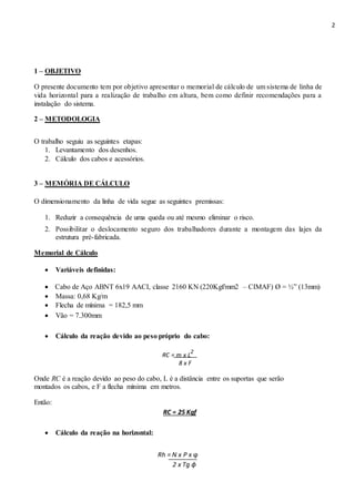 2
1 – OBJETIVO
O presente documento tem por objetivo apresentar o memorial de cálculo de um sistema de linha de
vida horizontal para a realização de trabalho em altura, bem como definir recomendações para a
instalação do sistema.
2 – METODOLOGIA
O trabalho seguiu as seguintes etapas:
1. Levantamento dos desenhos.
2. Cálculo dos cabos e acessórios.
3 – MEMÓRIA DE CÁLCULO
O dimensionamento da linha de vida segue as seguintes premissas:
1. Reduzir a consequência de uma queda ou até mesmo eliminar o risco.
2. Possibilitar o deslocamento seguro dos trabalhadores durante a montagem das lajes da
estrutura pré-fabricada.
Memorial de Cálculo
 Variáveis definidas: 

 Cabo de Aço ABNT 6x19 AACI, classe 2160 KN (220Kgf/mm2 – CIMAF) Ø = ½” (13mm) 
 Massa: 0,68 Kg/m 
 Flecha de mínima = 182,5 mm 

 Vão = 7.300mm 

 Cálculo da reação devido ao peso próprio do cabo: 
RC = m x L
2
8 x F
Onde RC é a reação devido ao peso do cabo, L é a distância entre os suportas que serão
montados os cabos, e F a flecha mínima em metros.
Então:
RC = 25 Kgf
 Cálculo da reação na horizontal: 
Rh = N x P x ϕ
2 x Tg ɸ
 