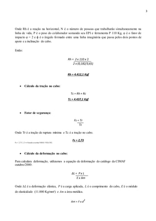3
Onde Rh é a reação na horizontal, N é o número de pessoas que trabalharão simultaneamente na
linha de vida, P é o peso do colaborador somando seu EPI e ferramenta P 110 Kg, φ é o fator de
impacto φ = 2 e ɸ é o ângulo formado entre uma linha imaginária que passa pelos dois pontos de
apoio e a inclinação do cabo.
Então:
Rh = 2 x 110 x 2
2 x (0,182/3,65)
Rh = 4.412,1 Kgf
 Cálculo da tração no cabo: 
Tc = Rh + Rc
Tc = 4.437,1 Kgf
 Fator de segurança: 
Fs = Tr
Tc
Onde Tr é a tração de ruptura mínima e Tc é a tração no cabo.
Fs = 2,73
Fs = 2,73 ≥ 2 ⇒ Atende a norma OSHA 1926.502.
 Cálculo da deformação no cabo: 
Para calculara deformação, utilizamos a equação de deformação do catálogo da CIMAF
outubro/2000:
∆L = P x L
E x Am
Onde ∆L é a deformação elástica, P é a carga aplicada, L é o comprimento do cabo, E é o módulo
de elasticidade (11.000 Kg/mm²) e Am a área metálica.
Am = F x d
2
 