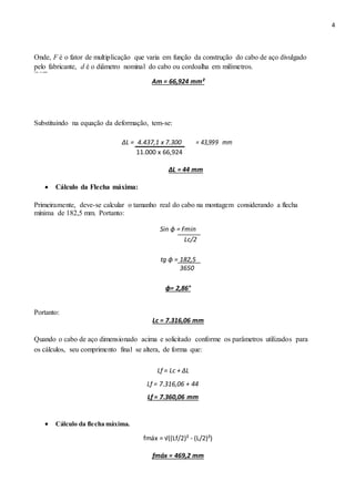 4
Onde, F é o fator de multiplicação que varia em função da construção do cabo de aço divulgado
pelo fabricante, d é o diâmetro nominal do cabo ou cordoalha em milímetros.
Tem‐ se então:
Am = 66,924 mm²
Substituindo na equação da deformação, tem-se:
∆L = 4.437,1 x 7.300 = 43,999 mm
11.000 x 66,924
ΔL = 44 mm
 Cálculo da Flecha máxima: 
Primeiramente, deve-se calcular o tamanho real do cabo na montagem considerando a flecha
mínima de 182,5 mm. Portanto:
Sin ɸ = Fmin
Lc/2
tg ɸ = 182,5
3650
ɸ= 2,86°
Portanto:
Lc = 7.316,06 mm
Quando o cabo de aço dimensionado acima e solicitado conforme os parâmetros utilizados para
os cálculos, seu comprimento final se altera, de forma que:
Lf = Lc + ∆L
Lf = 7.316,06 + 44
Lf = 7.360,06 mm
 Cálculo da flecha máxima. 
fmáx = √((Lf/2)² - (L/2)²)
fmáx = 469,2 mm
 