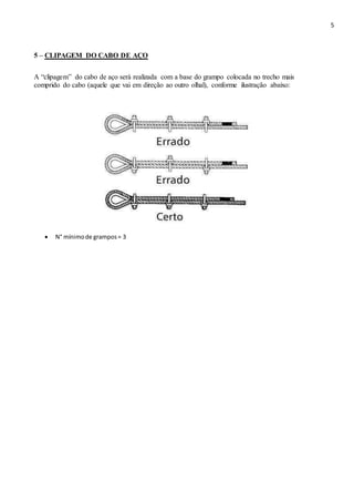 5
5 – CLIPAGEM DO CABO DE AÇO
A “clipagem” do cabo de aço será realizada com a base do grampo colocada no trecho mais
comprido do cabo (aquele que vai em direção ao outro olhal), conforme ilustração abaixo:
 N° mínimode grampos= 3 
 