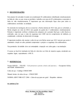 6
6 – RECOMENDAÇÕES
Este projeto foi calculado levando em consideração 02 colaboradores trabalhando simultaneamente
na linha de vida, ou seja, torna-se proibido o trabalho com mais de 02 colaboradores conectados à
linha de vida simultaneamente. É importante que esta informação fique clara para todos os
colaboradores envolvidos na atividade.
No momento da montagem, deve-se conservar a flecha mínima de 182,5 mm, pois se solicitado, a
flecha atingirá um valor de 469,2 mm quando da queda dos 2 colaboradores simultaneamente.
Portanto é importante verificar a distância dos anteparos até a posição final que o cabo ficaria se
solicitado, uma vez que o cinto de segurança tem 2.400 mm de comprimento de talabarte, já
considerando a abertura do absorvedor de energia.
É importante também, não montar o cabo de aço com flecha menor que 182,5 mm por que assim é
aumentada a tração no cabo, podendo comprometer o projeto e a segurança dos colaboradores.
Nas permissões de trabalho deve ser contemplada a inspeção nos cabos guias e sua instalação.
O acesso ao local de instalação da linha de vida deve ser feito de maneira segura, atendendo aos
requisitos legais, especialmente a NR 35.
7 – REFERENCIAS.
Norma OSHAS – 1926.502 – Fall protection systems criteria and practices. – Occupation Safety
and Health Administration.
Cabos de aço - Catálogo CIMAF/2000
Manual técnico de cabos de aço – CIMAF/2009
NORMA ABNT NBR 6327/ 2004 – Cabos de aço para uso geral – Requisitos mínimos.
ELABORAÇÃO
Darcy Berlintes de Macedo Ribas Júnior
Eng. Mecânico
CREA PR-6431/D
 