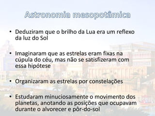 • Deduziram que o brilho da Lua era um reflexo
da luz do Sol
• Imaginaram que as estrelas eram fixas na
cúpula do céu, mas não se satisfizeram com
essa hipótese
• Organizaram as estrelas por constelações
• Estudaram minuciosamente o movimento dos
planetas, anotando as posições que ocupavam
durante o alvorecer e pôr-do-sol
 