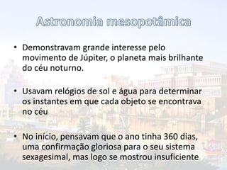 • Demonstravam grande interesse pelo
movimento de Júpiter, o planeta mais brilhante
do céu noturno.
• Usavam relógios de sol e água para determinar
os instantes em que cada objeto se encontrava
no céu
• No início, pensavam que o ano tinha 360 dias,
uma confirmação gloriosa para o seu sistema
sexagesimal, mas logo se mostrou insuficiente
 