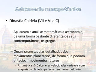 • Dinastia Caldéia (VII e VI a.C)
– Aplicaram a análise matemática à astronomia,
de uma forma bastante diferente de seus
contemporâneos, os gregos.
– Organizaram tabelas detalhadas dos
movimentos planetários, de forma que podiam
antecipar movimentos futuros
• Aritimética  Calcular as velocidades variáveis com
as quais os planetas pareciam se mover pelo céu
 