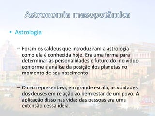 • Astrologia
– Foram os caldeus que introduziram a astrologia
como ela é conhecida hoje. Era uma forma para
determinar as personalidades e futuro do indivíduo
conforme a análise da posição dos planetas no
momento de seu nascimento
– O céu representava, em grande escala, as vontades
dos deuses em relação ao bem-estar de um povo. A
aplicação disso nas vidas das pessoas era uma
extensão dessa ideia.
 