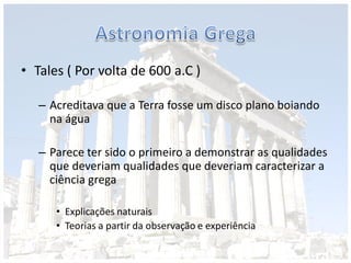• Tales ( Por volta de 600 a.C )
– Acreditava que a Terra fosse um disco plano boiando
na água
– Parece ter sido o primeiro a demonstrar as qualidades
que deveriam qualidades que deveriam caracterizar a
ciência grega
• Explicações naturais
• Teorias a partir da observação e experiência
 