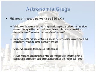 • Pitágoras ( Nasceu por volta de 560 a.C.)
– Visitou o Egito e a Babilônia quando rapaz, e talvez tenha sido
essa visita que lhe deu o desejo de estudar a matemática e
declarar que “todas as coisas são números”
– Relação matemática entre as notas de uma escala musical e os
comprimentos de uma corda vibrante
– Observação dos triângulos retângulos
– Havia relações numérica entre os tempos utilizados pelos
corpos celestes em sua órbita aparentes ao redor da Terra
 