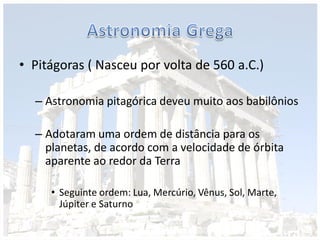 • Pitágoras ( Nasceu por volta de 560 a.C.)
– Astronomia pitagórica deveu muito aos babilônios
– Adotaram uma ordem de distância para os
planetas, de acordo com a velocidade de órbita
aparente ao redor da Terra
• Seguinte ordem: Lua, Mercúrio, Vênus, Sol, Marte,
Júpiter e Saturno
 