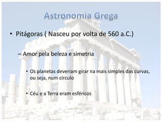 • Pitágoras ( Nasceu por volta de 560 a.C.)
– Amor pela beleza e simetria
• Os planetas deveriam girar na mais simples das curvas,
ou seja, num círculo
• Céu e a Terra eram esféricos
 