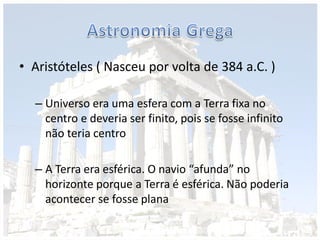 • Aristóteles ( Nasceu por volta de 384 a.C. )
– Universo era uma esfera com a Terra fixa no
centro e deveria ser finito, pois se fosse infinito
não teria centro
– A Terra era esférica. O navio “afunda” no
horizonte porque a Terra é esférica. Não poderia
acontecer se fosse plana
 