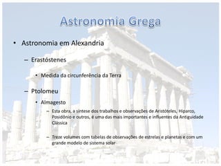 • Astronomia em Alexandria
– Erastóstenes
• Medida da circunferência da Terra
– Ptolomeu
• Almagesto
– Esta obra, a síntese dos trabalhos e observações de Aristóteles, Hiparco,
Posidônio e outros, é uma das mais importantes e influentes da Antiguidade
Clássica
– Treze volumes com tabelas de observações de estrelas e planetas e com um
grande modelo de sistema solar
 