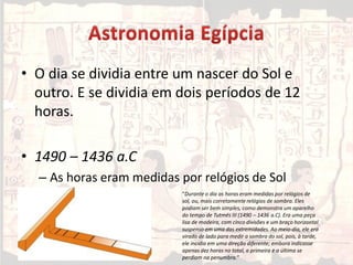 • O dia se dividia entre um nascer do Sol e
outro. E se dividia em dois períodos de 12
horas.
• 1490 – 1436 a.C
– As horas eram medidas por relógios de Sol
“Durante o dia as horas eram medidas por relógios de
sol, ou, mais corretamente relógios de sombra. Eles
podiam ser bem simples, como demonstra um aparelho
do tempo de Tutmés III (1490 – 1436 a.C). Era uma peça
lisa de madeira, com cinco divisões e um braço horizontal
suspenso em uma das extremidades. Ao meio-dia, ele era
virado de lado para medir a sombra do sol, pois, à tarde,
ele incidia em uma direção diferente; embora indicasse
apenas dez horas no total, a primeira e a última se
perdiam na penumbra.“
 