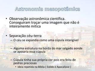 • Observação astronômica científica.
Conseguiram traçar uma imagem que não é
inteiramente mítica
• Separação céu-terra
– O céu se expandia como uma cúpula intangível
– Alguma estrutura na borda do mar salgado aonde
se apoiaria essa cúpula
– Cúpula tinha sua própria cor pois era feita de
pedras preciosas
• Ideia repetida na Bíblia ( Exôdo e Apocalipse )
 