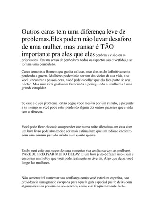 Outros caras tem uma diferença leve de
problemas.Eles podem não levar desaforo
de uma mulher, mas transar é TÃO
importante pra eles que elesperdem a visão ou as
prioridades. Em um senso de perdedores todos os aspectos são divertidos,e se
tornam uma compulsão.
Caras como este Homem que ganha as lutas, mas eles estão definitivamente
perdendo a guerra. Mulheres podem não ser um dos vícios da sua vida, e se
você encontrar a pessoa certa, você pode escolher que ela faça parte do seu
núcleo. Mas uma vida gasta sem fazer nada e perseguindo as mulheres é uma
grande estupidez.
Se esse é o seu problema, então pegue você mesmo por um minuto, e pergunte
a si mesmo se você pode estar perdendo algum dos outros prazeres que a vida
tem a oferecer.
Você pode ficar chocado ao aprender que numa noite silenciosa em casa com
um bom livro pode atualmente ser mais estimulante que um tedioso encontro
com uma enorme peituda safada num quarto quente.
Então aqui está uma sugestão para aumentar sua confiança com as mulheres:
PARE DE PRECISAR MUITO DELAS! E um bom jeito de fazer isso é sair e
encontrar um hobby que você pode realmente se divertir. Algo que deixa você
longe das mulheres.
Não somente irá aumentar sua confiança como você estará na espreita, isso
providencia uma grande escapada para aquela gata especial que te deixa com
algum stress ou pressão no seu cérebro, como elas freqüentemente farão.
 