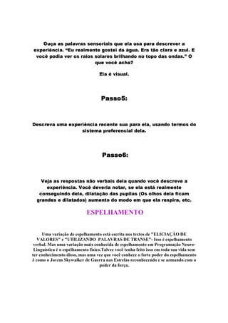 ƒ tW‡SP2P@qcAbPY‡PC`EXuPEq„qbFTUCqb5TXvGxPTGxqw†ˆtWFcFYhPt€qbPBAWPYXuPcDEF8qb7YXpFC`WFTXŽP
FW…šACFTXvGx9TUC7dGmPThS’–­ytcXuF8PTVHQFdUCivFcRE58qbivFTG8DSP2“@RYtWPYhY­yXuP2iv…@57dmPTXuPcFcPSy€tEVhy­
`W5E789BAW58DdGmPQ`WFYXa5EqQXuPTGx5Eq„qb5TxPTXuF8qŠ8XsGjIqCPYUWDS5BUW5cig5ˆAW5cD8PEq„5TUCD8P@q@hm“ ƒ
†YtWFQ`W587@9P@7YqWP8ý
­d‡PcrQ`EGxq@tWPYIh
þ ìÜíeíeå©¤ 
¢´FSqb7TXuFS`WPBtEHƒPcFW…—AbFYXsGm9YUb7YG‡PBXuF87@FYUWivFcq@tCPBAWPYXuPcFTxPT‚YtCqfPTUCDE5civFYXvHƒ5Eq„DE5
qWG‡qbivFYHƒPBAEXuFWeuFTXuFYUW7ˆG‡Pˆ8DEFYhPYh
þ ìÜí¬ífå 
4™F‰‹rPcPEqQXpF8q@AC5EqbivP8qUC…@5c`bFYXsŠCPYGhqƒD@FY‡Pc†ˆtWPYUWD85Q`W5@789cD8FEqb7YXuF@`bF2P
FW…—AbFYXsGm9YUb7YGhPYhW465@789cDEFS`WFYXsGxPBUW58ivPTXv‚8qbFcFYhPcF8qbiv“BXpF8PYIHƒFYUWivF
785YUbqbF8RTt8GIUCDE5cD8FdmPY‚@DYGImP8isP8‡@…85cD8PEqQAEt8A@GjhP8q£ ƒ q„5TVqW58qlD8FTxPwegGh78PYH
RYXuPTUCD@F8qwFcDˆG’xPEivP8DE58q£¦ŽPYt8HƒFTU€ig5cDE5BHƒ58D@52FˆH †YtbFFdmPBXpF8q@A8GIXuPT‚8FSig7dh
ESPELHAMENTO
Uma variação de espelhamento está escrita nos textos de ELICIAÇÃO DE
VALORES e UTILIZANDO PALAVRAS DE TRANSE- Isso é espelhamento
verbal. Mas uma variação mais conhecida de espelhamento em Programação Neuro-
Linguística é o espelhamento físico.Talvez você tenha feito isso em toda sua vida sem
ter conhecimento disso, mas uma vez que você conhece o forte poder do espelhamento
é como o Jovem Skywalker de Guerra nas Estrelas reconhecendo e se armando com o
poder da força.
 