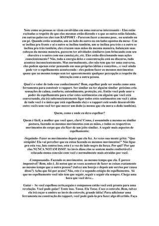 Note como as pessoas se vêem envolvidas em uma conversa interessante - Elas estão
excitadas a respeito do que elas mesmas estão dizendo e o que as outra estão falando,
em outras palavras elas tem RAPPORT - Parecem fazer a mesma pose, ou sentado ou
em pé. Quando estão sentados, um ao lado do outro ou em lados opostos da mesa - Um
se inclina pra frente e aí o outro se inclina também, um se inclina pra trás e o outro se
inclina pra trás também, eles cruzam suas mãos da mesma maneira, balançam suas
cabeças da mesma maneira, parecem ter atividades similares (um brincando com seu
chaveiro e o outro com sua caneta),etc, etc. Eles estão direcionando suas ações
conscientemente? Não, toda a energia deles e concentração está no discurso, tudo
acontece inconscientemente. Mas normalmente, eles não tem que ter uma conversa,
eles podem apenas estar pensando em suas próprias idéias e conceitos... e você ainda
pode ver o espelhamento acontecendo - eles podem fazer os mesmos movimentos
quase que ao mesmo tempo sem ter aparentemente qualquer percepção a respeito da
interação com a outra pessoa.
Qual é o valor de todo esse conhecimento? Bom, espelhar pode ser usada como uma
ferramenta para construir o rapport. Ser similar ou ter alguém similar próximo cria
sensações de calma, conforto, entendimento, proteção, etc. Então você pode usar o
poder do espelhamento para criar estes sentimentos em alguém que você está
conversando, ela irá subconscientemente ligar todos estes sentimentos em você ( além
de tudo você é o único que está espelhando ela) e o rapport está sendo desenvolvido
entre vocês sem você ter que mover um dedo (a menos que ela mova o dedo também).
Quem, como e onde eu devo espelhar?
Quem é fácil, a mulher que você quer, claro! Como, é assumindo a mesma ou similar
postura, fazendo os mesmos movimentos com as mãos, e todos os respectivos
movimentos do corpo que ela fizer de um jeito similar. A seguir mais aspectos de
espelhamento:
-Seguindo- Fazer os movimentos depois que ela fez. As vezes sua mente grita: Que
estúpido! Ela vai perceber que eu estou fazendo os mesmos movimentos! Não ligue
pra esta voz, lute contra isso, esta é a voz do lado negro da força. Por quê? Por que
elas NUNCA NOTAM ISSO! Ao invés disso elas se sentem muito confortável e
relaxada numa conexão com você e normalmente mais atraídas por você.
-Compassando- Fazendo os movimentos ao mesmo tempo que ela. É parece
impossível? Bem, não é. Já notou que as vezes acontece de fazer as coisas exatamente
ao mesmo tempo que a outra pessoa? (talvez um bocejo e depois um sorriso por causa
disso?) Acha que foi por acaso? Não, este é o segundo estágio do espelhamento. Só
que no espelhamento você não tem que seguir, seguir e seguir ela sempre. Chega uma
hora que você deve...
Guiar - Se você espelhou certo,seguiu e compassou então você está pronto para uma
revelação. Você pode guiar! Tente isso. Tussa. Ela Tosse. Coce o cotovelo. Bem, talvez
ela irá coçar o ombro ao invés do cotovelo, grande idéia! Para adicionar uma
ferramenta na construção do rapport, você pode guiá-la pra fazer algo divertido. Faça
 