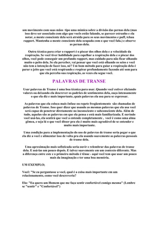 um movimento com suas mãos tipo uma mímica sobre a divisão das pernas dela (mas
isso deve ser associado com algo que vocês estão falando, se parecer estranho e ela
notar, a mente consciente dela será atraída para os seus movimentos e puff, tchau
rapport. Mantenha a mente consciente dela ocupada com o que você fala.) e observe
as pernas dela.
Outra técnica para criar o rapport é o piscar dos olhos dela e a velocidade da
respiração. Se você tiver habilidade para espelhar a respiração dela e o piscar dos
olhos, você pode conseguir um profundo rapport, mas cuidado para não ficar olhando
muito o peito dela. Se ela perceber, vai pensar que você está olhando os seios e você
não tem a intenção de fazer isso, né? Um bom método para guiar a respiração dela é
parar o jeito que você está respirando e respirar profundamente fazendo até som para
que ela perceba sua respiração, as vezes ela segue você.
PALAVRAS DE TRANSE
Usar palavras de Transe é uma boa técnica para usar. Quando você estiver eliciando
valores ou deixando ela descrever os padrões de sentimentos dela, ouça intensamente
o que ela diz e mais importante, quais palavras ela usa para se expressar.
As palavras que ela coloca mais ênfase ou repete freqüentemente são chamadas de
palavras de Transe. Isso quer dizer que usando as mesmas palavras que ela usa você
será capaz de penetrar diretamente no inconsciente e subconsciente dela. Além de
tudo, aquelas são as palavras em que ela pensa e está mais familiarizada. E ouvindo
você usá-las, ela sentirá que você a entende completamente , você é como uma alma
gêmea, e seja lá o que você disser pra ela é muito mais agradável de se entender e
muito mais importante.
Uma condição para a implementação do uso de palavras de transe seria pegar o que
ela diz a você e alimentar isso de volta pra ela usando suavemente as palavras pessoais
de transe dela.
Uma aproximação mais sofisticada seria ouvir e relembrar das palavras de transe
dela. E usá-las um pouco depois. E talvez suavemente em um contexto diferente. Mas
a diferença entre este e o primeiro método é tênue - aqui você tem que usar um pouco
mais da imaginação e ter uma boa memória.
UM EXEMPLO;
Você: Se eu perguntasse a você, qual é a coisa mais importante em um
relacionamento, como você descreveria?
Ela: Eu quero um Homem que me faça sentir confortável comigo mesma (Lembre
se sentir e Confortável)
 