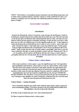 VOCÊ: Seria ótimo se você pudesse passar momentos com um Homem que faça você
se sentir como se pudesse baixar a guarda e apenas se sentir confortável? Cuja a voz
conforta e estimula você? Eu acho que este sentimento poderia acontecer pra você
agora. Comigo.
ELICIANDO VALORES
introdução:
O ponto de eliciação de valores é encontrar o que ela quer de um Homem e então se
transformar naquele Homem dos sonhos dela fornecendo isso a ela. Mas não seja tolo,
se ela diz que quer um Homem alto e financialmente bem de vida, você não vai a um
Doutor colocar pernas maiores ou Roubar um banco. O que ela deu a você foi o valor
guia, mas ser alto e ter dinheiro por si só não significa nada pra ela - O que importa é
como um homem alto ao lado dela faz ela se sentir. E esta é a chave - para cada valor
guia você precisa achar o valor final, que é o que ela realmente quer. Vamos pegar
como exemplo um Homem alto. Perguntando a elaE O que um Homem alto te faz
sentir? pode revelar que isso a faz se sentir segura e protegida! Aha! Isso é o que ela
quer realmente! Ela quer se sentir protegida e segura, não um Homem alto por si
só. Na prática, ela irá rejeitar um Homem alto que não a faça se sentir segura e
protegida, diferente de você que pode não ser alto mas pode fazê-la se sentir segura e
protegida.
Valores Guia e valores finais.
Sabe como reconhecer valores guia e o que eles significam pra ela. Você aprendeu
quais qualidades num homem- valores guia. Levam aos valores finais. Valores guia
não tem tanto valor quanto você pensa. Ache quais emoções ela experimenta com
alguém que é honesto. O mesmo pra amável. O mesmo pra respeitoso. Segundo,
encontre o jeito como ela sabe que alguém é honesto, amável e respeitoso. Ela te deu 3
nominalizações que tem um respectivo significado pra ela, mas pra NENHUMA
OUTRA PESSOA. Em vista disso, você tem uma puta pista do que ela está falando. Se
você conseguir o que significa ser amável, honesto e respeitoso pra ela, você tem uma
chave de ouro do quarto de Motel pra levar ela.
Valores finais = estado desejado.
Para o benefício daqueles que ainda estão confusos sobre eliciar valores, aqui está
uma terminologia melhor: Você quer encontrar OS ESTADOS DESEJADOS DAS
MULHERES e AS PALAVRAS DE TRANSE.
H: Então, O que é importante pra você num relacionamento?
M: Bom, eu gosto de Homens altos. (valores guia)
 
